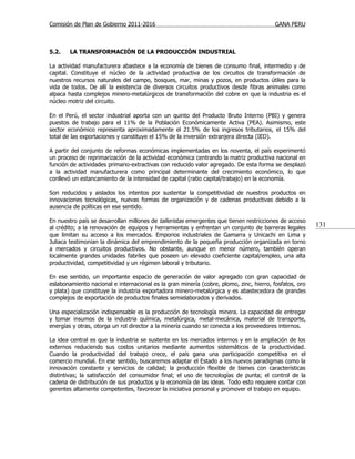Comisión de Plan de Gobierno 2011-2016                                                  GANA PERU



5.2.    LA TRANSFORMACIÓN DE LA PRODUCCIÓN INDUSTRIAL

La actividad manufacturera abastece a la economía de bienes de consumo final, intermedio y de
capital. Constituye el núcleo de la actividad productiva de los circuitos de transformación de
nuestros recursos naturales del campo, bosques, mar, minas y pozos, en productos útiles para la
vida de todos. De allí la existencia de diversos circuitos productivos desde fibras animales como
alpaca hasta complejos minero-metalúrgicos de transformación del cobre en que la industria es el
núcleo motriz del circuito.

En el Perú, el sector industrial aporta con un quinto del Producto Bruto Interno (PBI) y genera
puestos de trabajo para el 11% de la Población Económicamente Activa (PEA). Asimismo, este
sector económico representa aproximadamente el 21.5% de los ingresos tributarios, el 15% del
total de las exportaciones y constituye el 15% de la inversión extranjera directa (IED).

A partir del conjunto de reformas económicas implementadas en los noventa, el país experimentó
un proceso de reprimarización de la actividad económica centrando la matriz productiva nacional en
función de actividades primario-extractivas con reducido valor agregado. De esta forma se desplazó
a la actividad manufacturera como principal determinante del crecimiento económico, lo que
conllevó un estancamiento de la intensidad de capital (ratio capital/trabajo) en la economía.

Son reducidos y aislados los intentos por sustentar la competitividad de nuestros productos en
innovaciones tecnológicas, nuevas formas de organización y de cadenas productivas debido a la
ausencia de políticas en ese sentido.

En nuestro país se desarrollan millones de talleristas emergentes que tienen restricciones de acceso
al crédito; a la renovación de equipos y herramientas y enfrentan un conjunto de barreras legales
                                                                                                        131
que limitan su acceso a los mercados. Emporios industriales de Gamarra y Unicachi en Lima y
Juliaca testimonian la dinámica del emprendimiento de la pequeña producción organizada en torno
a mercados y circuitos productivos. No obstante, aunque en menor número, también operan
localmente grandes unidades fabriles que poseen un elevado coeficiente capital/empleo, una alta
productividad, competitividad y un régimen laboral y tributario.

En ese sentido, un importante espacio de generación de valor agregado con gran capacidad de
eslabonamiento nacional e internacional es la gran minería (cobre, plomo, zinc, hierro, fosfatos, oro
y plata) que constituye la industria exportadora minero-metalúrgica y es abastecedora de grandes
complejos de exportación de productos finales semielaborados y derivados.

Una especialización indispensable es la producción de tecnología minera. La capacidad de entregar
y tomar insumos de la industria química, metalúrgica, metal-mecánica, material de transporte,
energías y otras, otorga un rol director a la minería cuando se conecta a los proveedores internos.

La idea central es que la industria se sustente en los mercados internos y en la ampliación de los
externos reduciendo sus costos unitarios mediante aumentos sistemáticos de la productividad.
Cuando la productividad del trabajo crece, el país gana una participación competitiva en el
comercio mundial. En ese sentido, buscaremos adaptar el Estado a los nuevos paradigmas como la
innovación constante y servicios de calidad; la producción flexible de bienes con características
distintivas; la satisfacción del consumidor final; el uso de tecnologías de punta; el control de la
cadena de distribución de sus productos y la economía de las ideas. Todo esto requiere contar con
gerentes altamente competentes, favorecer la iniciativa personal y promover el trabajo en equipo.
 