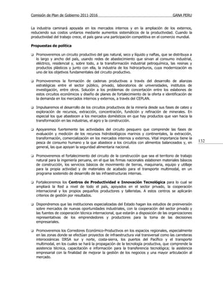 Comisión de Plan de Gobierno 2011-2016                                                   GANA PERU


La industria caminará apoyada en los mercados internos y en la ampliación de los externos,
reduciendo sus costos unitarios mediante aumentos sistemáticos de la productividad. Cuando la
productividad del trabajo crece, el país gana una participación competitiva en el comercio mundial.

Propuestas de política

   Promoveremos un circuito productivo del gas natural, seco y líquido y naftas, que se distribuya a
    lo largo y ancho del país, usando redes de abastecimiento que sirvan al consumo industrial,
    eléctrico, residencial y, sobre todo, a la transformación industrial petroquímica, las resinas y
    productos plásticos y junto con ella, la industria de los hidrocarburos, cuya modernización es
    uno de los objetivos fundamentales del circuito productivo.

   Promoveremos la formación de cadenas productivas a través del desarrollo de alianzas
    estratégicas entre el sector público, privado, laboratorios de universidades, institutos de
    investigación, entre otros. Solución a los problemas de concertación entre los eslabones de
    estos circuitos económicos y diseño de planes de fortalecimiento de la oferta e identificación de
    la demanda en los mercados internos y externos, a través del CEPLAN.

   Impulsaremos el desarrollo de los circuitos productivos de la minería desde sus fases de cateo y
    exploración de recursos, extracción, concentración, fundición y refinación de minerales. En
    especial los que abastecen a los mercados domésticos en que hay productos que van hacia la
    transformación en las industrias, el agro y la construcción.

   Apoyaremos fuertemente las actividades del circuito pesquero que comprende las fases de
    evaluación y medición de los recursos hidrobiológicos marinos y continentales, la extracción,
    transformación, comercialización en los mercados internos y externos. Vital importancia tiene la
    pesca de consumo humano y la que abastece a los circuitos con alimentos balanceados y, en           132
    general, las que apoyan la seguridad alimentaria nacional.

   Promoveremos el fortalecimiento del circuito de la construcción que sea el territorio de trabajo
    natural para la ingeniería peruana, en el que las firmas nacionales eslabonen materiales básicos
    de construcción, los servicios básicos de movimiento de tierras, maquinaria, equipo y utillaje
    para la propia actividad y de materiales de acabado para el transporte multimodal, en un
    programa sostenido de desarrollo de las infraestructuras internas.

   Fortaleceremos los Centros de Productividad e Innovación Tecnológica para lo cual se
    ampliará la Red a nivel de todo el país, apoyados en el sector privado, la cooperación
    internacional y los propios pequeños productores y talleristas. A estos centros se aplicarán
    criterios de gestión por resultados.

   Dispondremos que las instituciones especializadas del Estado hagan los estudios de preinversión
    sobre mercados de nuevas oportunidades industriales, con la cooperación del sector privado y
    las fuentes de cooperación técnica internacional, que estarán a disposición de las organizaciones
    representativas de los emprendedores y productores para la toma de las decisiones
    empresariales.

   Promoveremos los Corredores Económico-Productivos en los espacios regionales, especialmente
    en las zonas donde se efectúan proyectos de infraestructura vial transversal como las carreteras
    interoceánicas IIRSA sur y norte, costa-sierra, los puertos del Pacífico y el transporte
    multimodal, en los cuales se hará la propagación de la tecnología productiva, que comprende la
    asistencia técnica, capacitación e información para la transferencia tecnológica; la asistencia
    empresarial con la finalidad de mejorar la gestión de los negocios y una mayor articulación al
    mercado.
 