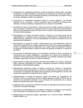 Comisión de Plan de Gobierno 2011-2016                                                    GANA PERU



   Fortaleceremos la competitividad productiva a través de programas multisectoriales, priorizando
    necesidades y proyectos orientados a la satisfacción de la demanda de productos de calidad y
    de aceptación por parte de los consumidores nacionales e internacionales, con énfasis en el uso
    de recursos regionales y locales en la producción.

   Promoveremos la asociatividad empresarial usando los vínculos regionales y de ubicación
    geográfica en los corredores y circuitos económicos para el desarrollo de sinergias entre
    empresas y entornos competitivos, especialmente en los contratos con las MYPEs.

   Vincularemos el gas, los hidrocarburos y todas las formas de energía, la pesca, la minería, el
    agro, los bosques, la forestería y en general de todos los recursos naturales a la transformación
    productiva para desarrollar nuestros mercados internos y ampliar nuestra capacidad exportadora
    de nuevos valores agregados.

   Desarrollaremos un mercado de asistencia técnica y financiera, con el aporte de las diversas
    especialidades de la ingeniería peruana, economistas, expertos técnicos y especialistas para la
    asistencia técnica, capacitación y servicios especializados, con énfasis en el ámbito rural y en el
    emprendimiento empresarial.

   Desarrollaremos un sistema de inversión y financiamiento que incluya fideicomisos, fondos de
    preinversión, participaciones en holding y asistencia técnica dentro de mercados organizados en
    circuitos y corredores económicos eslabonados como clusters. Donde la Corporación Financiera
    de Desarrollo (COFIDE) liderará un sistema promotor del desarrollo empresarial, en especial de
    las MYPEs.

   Promoveremos la capacitación laboral en las actividades productivas en base a programas de            133
    entrenamiento para nuestros trabajadores y empresarios con el apoyo de los programas de
    cooperación técnica internacional y alianzas estratégicas con empresas extranjeras que aporten
    tecnología y capacitación a los obreros y técnicos nacionales.

   Modernizaremos el aparato administrativo del Estado para simplificar los trámites, haciéndolos
    ágiles y oportunos, optimizados por el análisis y reingeniería de procesos, haciendo información
    sistematizada y descentralizando la gestión.

   Desarrollaremos mecanismos activos de defensa comercial que reduzcan el contrabando,
    controle efectivamente la subvaluación, el subconteo y la falsificación en aduanas. Asimismo que
    se encarguen de la aplicación de medidas contra el dumping y de salvaguardas de acuerdo a las
    normas de la Organización Mundial del Comercio (OMC).

   Implementaremos un sistema de educación superior que atienda los requerimientos del
    mercado a través de una educación técnica de calidad siguiendo el modelo de SENATI, que es
    creación de los industriales nacionales y de la promoción del funcionamiento de un Servicio
    Nacional de Adiestramiento para el sector agrario.

   Implementaremos una política de incentivo a la inversión en capacitación de personal, formación
    profesional e innovación tecnológica.

   Promoveremos la asociatividad entre universidades e institutos de investigación con la empresa,
    para el desarrollo de investigaciones para la innovación científica y tecnológica.

   Fortaleceremos las instituciones públicas relacionadas con el comercio exterior (PROMPERÚ,
    SENASA, DIGESA, etc.)
 