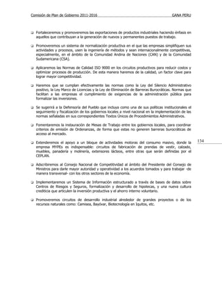 Comisión de Plan de Gobierno 2011-2016                                                   GANA PERU



   Fortaleceremos y promoveremos las exportaciones de productos industriales haciendo énfasis en
    aquellos que contribuyan a la generación de nuevos y permanentes puestos de trabajo.

   Promoveremos un sistema de normalización productiva en el que las empresas simplifiquen sus
    actividades y procesos, usen la ingeniería de métodos y sean internacionalmente competitivas,
    especialmente, en el ámbito de la Comunidad Andina de Naciones (CAN) y de la Comunidad
    Sudamericana (CSA).

   Aplicaremos las Normas de Calidad ISO 9000 en los circuitos productivos para reducir costos y
    optimizar procesos de producción. De esta manera haremos de la calidad, un factor clave para
    lograr mayor competitividad.

   Haremos que se cumplan efectivamente las normas como la Ley del Silencio Administrativo
    positivo, la Ley Marco de Licencias y la Ley de Eliminación de Barreras Burocráticas. Normas que
    facilitan a las empresas el cumplimiento de exigencias de la administración pública para
    formalizar las inversiones.

   Se sugerirá a la Defensoría del Pueblo que incluya como una de sus políticas institucionales el
    seguimiento y fiscalización de los gobiernos locales a nivel nacional en la implementación de las
    normas señaladas en sus correspondientes Textos Únicos de Procedimientos Administrativos.

   Fomentaremos la instauración de Mesas de Trabajo entre los gobiernos locales, para coordinar
    criterios de emisión de Ordenanzas, de forma que estas no generen barreras burocráticas de
    acceso al mercado.

   Extenderemos el apoyo a un bloque de actividades motoras del consumo masivo, donde la               134
    empresa MYPEs es indispensable: circuitos de fabricación de prendas de vestir, calzado,
    muebles, panadería y molinería, extensores lácteos, entre otras que serán definidas por el
    CEPLAN.

   Adscribiremos al Consejo Nacional de Competitividad al ámbito del Presidente del Consejo de
    Ministros para darle mayor autoridad y operatividad a los acuerdos tomados y para trabajar -de
    manera transversal- con los otros sectores de la economía.

   Implementaremos un Sistema de Información estructurado a través de bases de datos sobre
    Centros de Riesgos y Seguros, formalización y desarrollo de hipotecas, y una nueva cultura
    crediticia que articulen la inversión productiva y el ahorro interno voluntario.

   Promoveremos circuitos de desarrollo industrial alrededor de grandes proyectos o de los
    recursos naturales como: Camisea, Bayóvar, Biotecnología en Iquitos, etc.
 