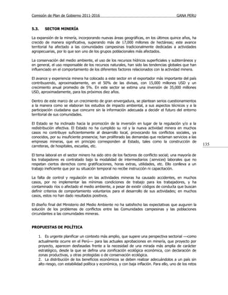 Comisión de Plan de Gobierno 2011-2016                                                     GANA PERU


5.3.    SECTOR MINERÍA

La expansión de la minería, incorporando nuevas áreas geográficas, en los últimos quince años, ha
crecido de manera significativa, superando más de 17,000 millones de hectáreas; este avance
territorial ha afectado a las comunidades campesinas tradicionalmente dedicadas a actividades
agropecuarias, por lo que son uno de los grupos poblacionales más afectados.

La conservación del medio ambiente, el uso de los recursos hídricos superficiales y subterráneos y
en general, el uso responsable de los recursos naturales, han sido las tendencias globales que han
influenciado en el comportamiento de los diferentes factores relacionados con la actividad minera.

El avance y experiencia minera ha colocado a este sector en el exportador más importante del país
contribuyendo, aproximadamente, en el 50% de las divisas, con 15,000 millones USD y un
crecimiento anual promedio de 5%. En este sector se estima una inversión de 35,000 millones
USD, aproximadamente, para los próximos diez años.

Dentro de este marco de un crecimiento de gran envergadura, se plantean serios cuestionamientos
a la manera como se elaboran los estudios de impacto ambiental, a sus aspectos técnicos y a la
participación ciudadana que concurre sin la información adecuada a decidir el futuro del entorno
territorial de sus comunidades.

El Estado se ha inclinado hacia la promoción de la inversión en lugar de la regulación y/o a la
redistribución efectiva. El Estado no ha cumplido su rol y la nueva actividad minera en muchos
casos no contribuye suficientemente al desarrollo local, provocando los conflictos sociales, ya
conocidos, por su insuficiente presencia; han proliferado las demandas que reclaman servicios a las
empresas mineras, que en principio corresponden al Estado, tales como la construcción de
carreteras, de hospitales, escuelas, etc.                                                                  135

El tema laboral en el sector minero ha sido otro de los factores de conflicto social; una mayoría de
los trabajadores es contratado bajo la modalidad de intermediarios (services) laborales que no
respetan ciertos derechos como gratificaciones, horas extras, utilidades, etc. Ello conlleva a un
trabajo ineficiente que por su situación temporal no recibe instrucción ni capacitación.

La falta de control y regulación en las actividades mineras ha causado accidentes, en muchos
casos, por no implementar las mínimas condiciones de trabajo para los trabajadores, y ha
contaminado ríos o afectado el medio ambiente, a pesar de existir códigos de conducta que buscan
definir criterios de comportamiento voluntarios para el desarrollo de sus actividades; en muchos
casos, estos no han dado resultados positivos.

El diseño final del Ministerio del Medio Ambiente no ha satisfecho las expectativas que auguren la
solución de los problemas de conflictos entre las Comunidades campesinas y las poblaciones
circundantes a las comunidades mineras.


PROPUESTAS DE POLÍTICA

    1. Es urgente planificar un contexto más amplio, que supere una perspectiva sectorial —como
    actualmente ocurre en el Perú— para las actuales aprobaciones en minería, que proyecto por
    proyecto, aparecen desfasadas frente a la necesidad de una mirada más amplia de carácter
    estratégico, desde la que se defina una zonificación ecológica económica, con declaración de
    zonas productivas, y otras protegidas o de conservación ecológica.
    2. La distribución de los beneficios económicos se deben realizar adecuándolos a un país sin
    alto riesgo, con estabilidad política y económica, y con baja inflación. Para ello, uno de los retos
 