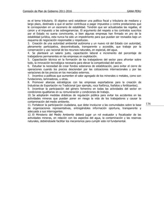 Comisión de Plan de Gobierno 2011-2016                                                 GANA PERU


   es el tema tributario. El objetivo será establecer una política fiscal y tributaria de mediano y
   largo plazo, destinado a que el sector contribuya a pagar impuestos y contra prestaciones que
   le correspondan en un escenario de estabilidad. Tendrán que ser actualizadas las regalías, el
   canon y el impuesto a las sobreganancias. El argumento del respeto a los contratos suscritos
   por el Estado no suena convincente, si bien algunas empresas han firmado en pro de la
   estabilidad jurídica, esta nunca ha sido un impedimento para que puedan ser revisados bajo un
   esquema de negociación responsable y respetuoso.
   3. Creación de una autoridad ambiental autónoma y un nuevo rol del Estado con autoridad,
   plenamente participativa, descentralizada, transparente y accesible, que trabaje por la
   conservación y uso racional de los recursos naturales, en especial, del agua.
   4. Se planteará un salario justo, capacitación laboral e incremento del porcentaje de
   trabajadores permanentes en las empresas en explotación.
   5. Capacitación técnica en la formación de los trabajadores del sector para afrontar sobre
   todo, la innovación tecnológica necesaria para elevar la competividad del sector.
   6. Estudiar la necesidad de crear fondos soberanos de estabilización, para evitar el cierre de
   operaciones cuando los precios desciendan por las cotizaciones internacionales y por las
   variaciones de los precios en los mercados externos.
   7. Incentivo a políticas que aumenten el valor agregado de los minerales o metales, como son
   fundaciones, laminadoras, u otras.
   8. Promover alianzas estratégicas con las empresas exportadoras para la creación de
   Industrias de Exportación no Tradicional (por ejemplo, roca fosfórica, fosfatos y fertilizantes).
   9. Incentivar la participación del género femenino en todas las actividades del sector en
   condiciones igualitarias en su remuneración y condiciones de trabajo.
   10. Se adoptarán medidas drásticas de regulación pública para evitar los accidentes en las
   actividades mineras que puedan poner en riesgo la vida de los trabajadores y causar la
   contaminación del medio ambiente.
   11. Fortalecer la participación ciudadana, que debe involucrar a las comunidades sobre la base      136
   de organizaciones representativas, entregándoles información oportuna, transparente y
   adecuada a sus interrogantes.
   12. El Ministerio del Medio Ambiente deberá jugar un rol evaluador y fiscalizador de las
   actividades mineras, en relación con los aspectos del agua, la contaminación y las reservas
   naturales, debiéndosele facilitar los mecanismos para cumplir este rol fundamental.
 