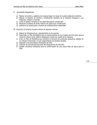 Comisión de Plan de Gobierno 2011-2016                                                  GANA PERU


II   Actividades Regulatorias

     a) Mejorar el control y vigilancia de la pesca ilegal a lo largo de nuestra soberanía marítima.
     b) Mejorar el Sistema de Control y Certificación Sanitaria de la Industria Pesquera y sus
        Productos. Práctico y Sencillo.
     c) Incluir la gestión sanitaria en los desembarcaderos artesanales.
     d) Mantener el sistema de límite máximo de captura por embarcación.
     e) Control en la construcción y licencia de embarcaciones artesanales.

III Promover el consumo humano directo de especies marinas

     a) Mejorar la infraestructura y equipamiento en los puertos.
     b) Desarrollar un Plan Estratégico para el mantenimiento de una Cadena de Frío tanto para el
        comercio interno como externo integrando a todos los niveles de la industria.
     c) Crear un Plan de Marketing que incentive el consumo de productos pesqueros, basado en
        un enfoque transversal y no por segmentación de estratos sociales.
     d) Capacitar a los pescadores artesanales de CHD.
     e) Creación de carreras técnicas para las tripulaciones de CHD-CHI.
     f) Facilitar incentivos tributarios para la conformación de una nueva flota de altura para el
        CHD.




                                                                                                       138
 