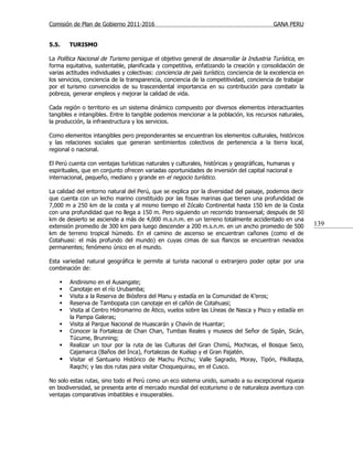 Comisión de Plan de Gobierno 2011-2016                                                     GANA PERU


5.5.    TURISMO

La Política Nacional de Turismo persigue el objetivo general de desarrollar la Industria Turística, en
forma equitativa, sustentable, planificada y competitiva, enfatizando la creación y consolidación de
varias actitudes individuales y colectivas: conciencia de país turístico, conciencia de la excelencia en
los servicios, conciencia de la transparencia, conciencia de la competitividad, conciencia de trabajar
por el turismo convencidos de su trascendental importancia en su contribución para combatir la
pobreza, generar empleos y mejorar la calidad de vida.

Cada región o territorio es un sistema dinámico compuesto por diversos elementos interactuantes
tangibles e intangibles. Entre lo tangible podemos mencionar a la población, los recursos naturales,
la producción, la infraestructura y los servicios.

Como elementos intangibles pero preponderantes se encuentran los elementos culturales, históricos
y las relaciones sociales que generan sentimientos colectivos de pertenencia a la tierra local,
regional o nacional.

El Perú cuenta con ventajas turísticas naturales y culturales, históricas y geográficas, humanas y
espirituales, que en conjunto ofrecen variadas oportunidades de inversión del capital nacional e
internacional, pequeño, mediano y grande en el negocio turístico.

La calidad del entorno natural del Perú, que se explica por la diversidad del paisaje, podemos decir
que cuenta con un lecho marino constituido por las fosas marinas que tienen una profundidad de
7,000 m a 250 km de la costa y al mismo tiempo el Zócalo Continental hasta 150 km de la Costa
con una profundidad que no llega a 150 m. Pero siguiendo un recorrido transversal; después de 50
km de desierto se asciende a más de 4,000 m.s.n.m. en un terreno totalmente accidentado en una
extensión promedio de 300 km para luego descender a 200 m.s.n.m. en un ancho promedio de 500               139
km de terreno tropical húmedo. En el camino de ascenso se encuentran cañones (como el de
Cotahuasi: el más profundo del mundo) en cuyas cimas de sus flancos se encuentran nevados
permanentes; fenómeno único en el mundo.

Esta variedad natural geográfica le permite al turista nacional o extranjero poder optar por una
combinación de:

       Andinismo en el Ausangate;
       Canotaje en el río Urubamba;
       Visita a la Reserva de Biósfera del Manu y estadía en la Comunidad de K’eros;
       Reserva de Tambopata con canotaje en el cañón de Cotahuasi;
       Visita al Centro Hidromarino de Ático, vuelos sobre las Líneas de Nasca y Pisco y estadía en
        la Pampa Galeras;
       Visita al Parque Nacional de Huascarán y Chavín de Huantar;
       Conocer la Fortaleza de Chan Chan, Tumbas Reales y museos del Señor de Sipán, Sicán,
        Túcume, Brunning;
       Realizar un tour por la ruta de las Culturas del Gran Chimú, Mochicas, el Bosque Seco,
        Cajamarca (Baños del Inca), Fortalezas de Kuélap y el Gran Pajatén.
       Visitar el Santuario Histórico de Machu Picchu; Valle Sagrado, Moray, Tipón, Pikillaqta,
        Raqchi; y las dos rutas para visitar Choquequirau, en el Cusco.

No solo estas rutas, sino todo el Perú como un eco sistema unido, sumado a su excepcional riqueza
en biodiversidad, se presenta ante el mercado mundial del ecoturismo o de naturaleza aventura con
ventajas comparativas imbatibles e insuperables.
 