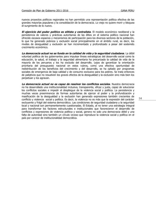 Comisión de Plan de Gobierno 2011-2016                                                    GANA PERU


nuevos proyectos políticos regionales no han permitido una representación política efectiva de las
grandes mayorías populares y la consolidación de la democracia. Lo viejo no quiere morir y bloquea
el surgimiento de lo nuevo.

El ejercicio del poder político es elitista y centralista. El modelo económico neoliberal y la
persistencia de valores y prácticas autoritarias de las élites en el sistema político nacional han
ofrecido escasos espacios y mecanismos de participación para los diversos sectores de la población,
lo que ha generado pobreza y exclusión social principalmente en el ámbito rural, es decir, los
niveles de desigualdad y exclusión se han incrementado y profundizado a pesar del sostenido
crecimiento económico.

La democracia actual no se funda en la calidad de vida y la seguridad ciudadana. La débil
voluntad política de los gobernantes para impulsar líneas estratégicas del desarrollo social como la
educación, la salud, el trabajo y la seguridad alimentaria ha precarizado la calidad de vida de la
mayoría de los peruanos y los ha excluido del desarrollo. Lejos de garantizar la orientación
prioritaria del presupuesto nacional en estos rubros, como una efectiva oportunidad de
redistribución de los beneficios del crecimiento y del desarrollo, se ha optado por programas
sociales de emergencia de baja calidad y de consumo exclusivo para los pobres. Se trata entonces
de paliativos que no resuelven los graves efectos de la desigualdad y la exclusión sino más bien los
perpetúan y los agravan.

La democracia actual no es capaz de resolver los conflictos sociales . Nuestra democracia
no ha desarrollado una institucionalidad inclusiva, transparente, eficaz y justa, capaz de solucionar
los conflictos sociales e impedir el despliegue de la violencia social y política. La persistencia y
muchas veces preeminencia de formas autoritarias de ejercer el poder y la profundización y
masificación de la desigualdad y la exclusión han generado expresiones también crecientes de
conflicto y violencia social y política. Es decir, la violencia no es más que la expresión del carácter   14
excluyente y frágil del sistema democrático. Las condiciones de seguridad ciudadana y la seguridad
local y nacional son permanentemente cuestionadas. El Estado, al no tener una estrategia integral
para transformar los factores estructurales e institucionales que favorecieron el desarrollo de
conflictos y expresiones de violencia política y social, genera no solo una democracia débil y una
falta de autoridad sino también un círculo vicioso que reproduce la violencia social y política en el
país por carecer de institucionalidad democrática.
 
