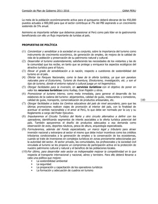 Comisión de Plan de Gobierno 2011-2016                                                    GANA PERU


La meta de la población económicamente activa para el quinquenio deberá elevarse de los 450,000
puestos actuales a 900,000 para que el sector contribuya al 7% del PBI aspirando a un crecimiento
sostenido de 5% anual.

Asimismo es importante señalar que debemos posesionar al Perú como país líder en la gastronomía
beneficiando con ello un flujo importante de turistas al país.


PROPUESTAS DE POLÍTICA

(1) Concientizar y sensibilizar a la sociedad en su conjunto, sobre la importancia del turismo como
     instrumento de crecimiento económico, de generación de empleo, de mejora de la calidad de
     vida de la población y preservación de su patrimonio natural y cultural.
(2) Desarrollar el turismo sostenidamente, satisfaciendo las necesidades de los visitantes y las de
     la comunidad que los recibe, en tanto que se protege y enriquece los aspectos ecológicos del
     atractivo turístico para el futuro.
(3) Elevar el grado de sensibilización a la nación, respecto a cuestiones de sostenibilidad del
     turismo en el país.
(4) Ofertar los Parques Nacionales, como la base de la oferta turística, ya que son paraísos
     naturales para el Ecoturismo, Turismo de Aventura, Etnoturismo, investigación, etc. y son el
     tipo de turismo, donde el entorno natural o cultural juega un rol hegemónico.
(5) Otorgar facilidades para la inversión, en servicios turísticos con el objetivo de poner en
     valor los recursos turísticos como Kuélap, Gran Pajatén y otros.
(6) Promocionar el turismo interno, como meta inmediata, para generar el desarrollo de los
     eslabones de la cadena del turismo: alojamientos, calidad de guías, restaurantes y comedores,
     calidad de guías, transporte, comercialización de productos artesanales, etc.                        140
(7) Otorgar facilidades a todos los Centros educativos del país de nivel secundario , para que las
     últimas promociones realicen viajes de promoción al interior del país, con la finalidad de
     acentuar el sentido nacionalista y el amor al Perú, lo que debe ser normado por la Ley y su
     Reglamento a cargo del Poder Ejecutivo.
(8) Impulsaremos el Circuito Turístico del Norte y otro circuito alternativo a definir con los
     operadores, identificando segmentos de interés asociables a la oferta turística potencial del
     país. También apoyaremos el diseño de productos adecuados a esa demanda como
     observación de aves, deportes náuticos, pesca de altura, arqueología especializada.
(9) Formularemos, además del Fondo especializado, un marco legal y tributario para atraer
     inversión nacional y extranjera al sector el mismo que debe incluir incentivos como los créditos
     tributarios condicionados a la generación de empleo y la conservación de los ecosistemas,
     cuando se trate de inversiones en complejos turísticos en zonas previamente seleccionadas por
     la autoridad del sector. Al sector privado, las comunidades, los profesionales y la sociedad civil
     vinculada al turismo se les propone un compromiso de participación activa en la protección de
     nuestro patrimonio cultural y natural y el beneficio de las poblaciones locales.
(10) Por último, para desarrollar este sector es indispensable mejorar la competitividad en lo que
     respecta al transporte internacional y nacional, aéreo y terrestre. Para ello deberá llevarse a
     cabo una política que mejore:
             La sostenibilidad ambiental
             La seguridad
             La preparación y capacitación de los operadores turísticos
             La formación y adecuación de cuadros en turismo
 
