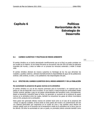 Comisión de Plan de Gobierno 2011-2016                                                  GANA PERU




 Capítulo 6                                                            Políticas
                                                              Horizontales de la
                                                                   Estrategia de
                                                                      Desarrollo




6.1     CAMBIO CLIMÁTICO Y POLÍTICAS DE MEDIO AMBIENTE
                                                                                                        141
El cambio climático es un hecho demostrado científicamente que en el Perú se puede constatar sin
ser erudito en la materia. En los Andes Peruanos se encuentran más del 70% de todos los glaciares
tropicales del mundo, y estos se hallan en un proceso de retroceso acelerado y visible a simple
vista.

El cambio climático afectará de manera sustantiva la hidrología de los ríos que alimentan las
ciudades y pueblos costeros y afectará dramáticamente la disponibilidad de agua de las poblaciones
andinas y alto andinas, es decir, a los pobladores más desprotegidos del país.


6.1.1   EFECTOS DEL CAMBIO CLIMÁTICO EN EL MEDIO AMBIENTE Y EN LA POBLACIÓN


Ha aumentado la presencia de gases nocivos en la atmósfera
El cambio climático es una de las mayores amenazas para la humanidad y en especial para los
países en vías de desarrollo como el nuestro. El uso masivo e indiscriminado de combustibles fósiles
(carbón mineral, petróleo y gas) en los países industrializados del hemisferio norte, principalmente,
desde la Revolución Industrial hasta la fecha, ha generado un aumento de la presencia de gases
nocivos en la atmósfera entre los cuales, también se encuentran los gases de efecto invernadero
como el CO2 producto de la combustión.
Estos gases han generado efectos nocivos de carácter local como es el caso de la presencia del
«smog» en algunas ciudades, la lluvia ácida en otras partes del mundo o la contaminación del aire
con material particulado que respiramos en la ciudad de Lima y hay también otros efectos de
carácter global como es el aumento de la temperatura media de la atmósfera de la tierra (que en
los últimos 150 años ha aumentado en casi un grado, en promedio) efecto conocido también como
 