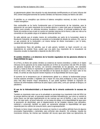Comisión de Plan de Gobierno 2011-2016                                                  GANA PERU


el calentamiento global. Esta situación ha sido demostrada científicamente en el Cuarto Informe del
IPCC (Panel Intergubernamental de Cambio Climático de Naciones Unidas) de febrero del 2007.


El petróleo es un energético que domina el balance energético nacional, es decir, la llamada
«matriz energética».

Este combustible se ha hecho fundamental para el funcionamiento de las industrias, para la
generación de una parte importante de la energía eléctrica y sobre todo para el transporte, tanto
público como privado, en vehículos terrestres, acuáticos y aéreos. El principal problema de esta
fuente de energía es que el país no cuenta con grandes reservas de la misma y cada vez más se ha
convertido en una pesada carga en la balanza comercial del Perú.

Se sabe además que el empleo masivo de combustibles por parte de la humanidad, desde la
Revolución Industrial, ha generado un aumento en la densidad de dióxido de carbono, CO2, que es
un gas producto de la combustión y al mismo tiempo de efecto invernadero y por lo tanto,
causante del calentamiento global.

La dependencia física del petróleo, que el país generó, también se logró convertir en una
dependencia de carácter fiscal, puesto que una parte muy importante de la recaudación de
impuestos anuales ha dependido y depende de ella (IGV e ISC).


El cambio climático y el deterioro de la función reguladora de los glaciares afectan la
disponibilidad de agua.

En el Perú, el efecto del cambio climático se evidencia de manera dramática y visible en el rápido     142
retroceso de los glaciares de los andes tropicales (en el Perú se encuentran más del 70% de todos
los glaciares tropicales del mundo). Los servicios ambientales de los glaciares, han consistido
siempre y hasta la fecha en representar un gigantesco sistema de regulación del agua de lluvia en
forma de nieve y hielo, los cuales eran liberados en las épocas de sequía y de mayor calor en los
Andes. El cambio de esta situación tendrá impactos en la disponibilidad del recurso agua.

El aumento de la temperatura por el calentamiento global va a afectar la biodiversidad porque
muchas especies animales y vegetales van a migrar de unos pisos ecológicos a otros, porque los
pisos más altos tendrán mayor temperatura, lo que podrá significar también la migración de
vectores de enfermedades endémicas de pisos bajos a pisos altos, como por ejemplo el dengue y el
paludismo.


El uso de la hidroelectricidad y el desarrollo de la minería acelerarán la escasez de
agua.
También es importante notar que en la actualidad un porcentaje muy importante (más del 50%) de
la energía eléctrica del país, es generada usando centrales hidroeléctricas, que como su nombre lo
indica hacen uso del agua especialmente en las cuencas que van al Pacífico, o sea, la costa del
Perú. Por esta razón, se prevé reducción, en los meses de estiaje, en la disponibilidad de agua para
la generación de electricidad, para el abastecimiento de las ciudades costeras (uso domestico,
industrial y comercial), también se podrá ver seriamente afectada la disponibilidad del agua
requerida para los cultivos de consumo local y para la agroexportación.
El Estado no tiene ningún conjunto de acciones en marcha ni una política definida fuera de algunos
enunciados fragmentados y sectoriales, para enfrentar esta situación. Sin embargo, impulsa las
inversiones mineras, las mismas que necesitan del recurso agua para todas sus operaciones, de
 