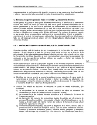 Comisión de Plan de Gobierno 2011-2016                                                  GANA PERU


manera cuantiosa, lo cual empeorará la situación, porque es un uso concurrente al del uso agrícola
y urbano, y que, por otro lado, aumentará los costos de su depuración o potabilización.


La deforestación genera gases de efecto invernadero y más cambio climático.
El Perú genera muy poco de estos gases de efecto invernadero y se estima que su contribución
total es poco menos del medio por ciento del total de los gases de efecto invernadero que se
emiten globalmente; y de este total de emisiones, las representadas por la deforestación de
nuestros bosques primarios, representa más del 60% del total de las emisiones nacionales. (Los
bosques primarios actúan como sumideros de CO2 de gases de efecto invernadero y lo retiran de la
atmósfera, fijándolo como carbono en los árboles del bosque). Sin embargo, la paradoja consiste
en que a pesar de ser un pequeñísimo contribuyente al cambio climático, el Perú, su población, y
especialmente la rural de menores ingresos relativos (que dependen casi totalmente del clima para
todas sus actividades productivas), estarán entre los más perjudicados del planeta por el impacto
del cambio climático.


6.1.2   POLÍTICAS PARA ENFRENTAR LOS EFECTOS DEL CAMBIO CLIMÁTICO


El cambio climático está afectando y afectará dramáticamente la biodiversidad, las zonas marino
costeras, y la agricultura en el país. Por lo tanto, URGE tomar acciones en la dirección de la
determinación de las vulnerabilidades específicas a lo largo y ancho del país, echando mano a todas
las herramientas científicas disponibles a nivel internacional para determinar las estrategias más
adecuadas y las correspondientes políticas públicas que ayuden a diseñar las medidas de
adaptación de carácter transversal.
                                                                                                        143
El Perú debe conseguir toda la ayuda posible de parte de los diferentes organismos bilaterales y
multilaterales de cooperación técnica y financiera para enfrentar las necesidades de la adaptación al
cambio climático. Por ejemplo, la escasez de agua que se va a producir en algunos meses del
invierno en las ciudades costeras, incluyendo Lima, deberá contar con una solución como la
desalinización del agua de mar para suplir los faltantes y para ello es imprescindible contar con una
fuente energética limpia, propia y de costo muy accesible como es el Gas de Camisea.

   Identificar de manera urgente y precisa las poblaciones que presenten el mayor grado de
    vulnerabilidad al impacto del cambio climático y diseñar las medidas de adaptación más
    adecuadas para mitigar los efectos aumentando la resiliencia (o capacidad de respuesta frente
    a situaciones de adversas o de crisis) de las poblaciones.

   Adoptar una política de reducción de emisiones de gases de efecto invernadero, que
    contemple:
    a) La incorporación de la realidad del cambio climático en todas las instancias del
        planeamiento del desarrollo (gobierno distrital, provincial y regional).
    b) La conservación de los bosques primarios amazónicos y la reforestación de tierras de
        bosques degradados.
    c) La disminución del consumo de combustibles líquidos de petróleo por el consumo de
        vehículos híbridos (combustibles y electricidad), vehículos más eficientes (buses en vez de
        micros) y, la conversión del máximo número de unidades de transporte al gas natural
        comprimido o gas natural vehicular.
    d) Promover la eficiencia energética, reduciendo el despilfarro de la misma. Llevar a cabo un
        proceso nacional de ahorro de energía en todos y cada uno de los sectores de consumo:
        doméstico y residencial, transportes, público, industrial, minero, pesquero, y energético;
        tender a la reducción del consumo y/o a la sustitución de combustibles para reducir
 