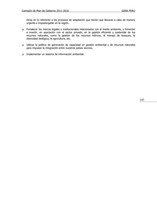 Comisión de Plan de Gobierno 2011-2016                                                GANA PERU


    clima en lo referente a los procesos de adaptación que tienen que llevarse a cabo de manera
    urgente e impostergable en la región.

   Fortalecer los marcos legales e institucionales relacionados con el medio ambiente, y fomentar
    e invertir, en asociación con el sector privado, en la gestión eficiente y sostenible de los
    recursos naturales, como la gestión de los recursos hídricos, el manejo de bosques, la
    diversidad biológica, la agricultura, etc.

   Utilizar la política de generación de capacidad en gestión ambiental y de recursos naturales
    para impulsar la integración entre nuestros países vecinos.

   Implementar un sistema de información ambiental.




                                                                                                     145
 