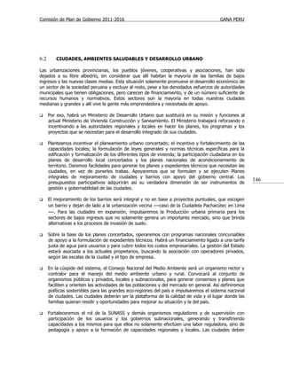 Comisión de Plan de Gobierno 2011-2016                                                     GANA PERU




6.2       CIUDADES, AMBIENTES SALUDABLES Y DESARROLLO URBANO

Las urbanizaciones provincianas, los pueblos jóvenes, cooperativas y asociaciones, han sido
dejados a su libre albedrío, sin considerar que allí habitan la mayoría de las familias de bajos
ingresos y las nuevas clases medias. Esta situación solamente promueve el desarrollo económico de
un sector de la sociedad peruana y excluye al resto, pese a los denodados esfuerzos de autoridades
municipales que tienen obligaciones, pero carecen de financiamiento, y de un número suficiente de
recursos humanos y normativos. Estos sectores son la mayoría en todas nuestras ciudades
medianas y grandes y allí vive la gente más emprendedora y necesitada de apoyo.

     Por eso, habrá un Ministerio de Desarrollo Urbano que sustituirá en su misión y funciones al
      actual Ministerio de Vivienda Construcción y Saneamiento. El Ministerio trabajará reforzando e
      incentivando a las autoridades regionales y locales en hacer los planes, los programas y los
      proyectos que se necesitan para el desarrollo integrado de sus ciudades.

     Planteamos incentivar el planeamiento urbano concertado; el incentivo y fortalecimiento de las
      capacidades locales; la formulación de leyes generales y normas técnicas específicas para la
      edificación y formalización de los diferentes tipos de vivienda; la participación ciudadana en los
      planes de desarrollo local concertados y los planes nacionales de acondicionamiento de
      territorio. Daremos facilidades para generar los planes y expedientes técnicos que necesitan las
      ciudades, en vez de ponerles trabas. Apoyaremos que se formulen y se ejecuten Planes
      integrales de mejoramiento de ciudades y barrios con apoyo del gobierno central. Los
      presupuestos participativos adquirirán así su verdadera dimensión de ser instrumentos de
                                                                                                           146
      gestión y gobernabilidad de las ciudades.

     El mejoramiento de los barrios será integral y no en base a proyectos puntuales, que escogen
      un barrio y dejan de lado a la urbanización vecina —caso de la Ciudadela Pachacútec en Lima
      —. Para las ciudades en expansión, impulsaremos la Producción urbana primaria para los
      sectores de bajos ingresos que no solamente genera un importante mercado, sino que brinda
      alternativas a los procesos de invasión de suelo.

     Sobre la base de los planes concertados, operaremos con programas nacionales concursables
      de apoyo a la formulación de expedientes técnicos. Habrá un financiamiento ligado a una tarifa
      justa de agua para usuarios y para cubrir todos los costos empresariales. La gestión del Estado
      estará asociada a los actuales propietarios, buscando la asociación con operadores privados,
      según las escalas de la ciudad y el tipo de empresa.

     En la cúspide del sistema, el Consejo Nacional del Medio Ambiente será un organismo rector y
      contralor para el manejo del medio ambiente urbano y rural. Convocará al conjunto de
      organismos públicos y privados, locales y subnacionales, para generar consensos y planes que
      faciliten y orienten las actividades de las poblaciones y del mercado en general. Así definiremos
      políticas sostenibles para las grandes eco-regiones del país e impulsaremos el sistema nacional
      de ciudades. Las ciudades deberán ser la plataforma de la calidad de vida y el lugar donde las
      familias quieran residir y oportunidades para mejorar su situación y la del país.

     Fortaleceremos el rol de la SUNASS y demás organismos reguladores y de supervisión con
      participación de los usuarios y los gobiernos subnacionales, generando y transfiriendo
      capacidades a los mismos para que ellos no solamente efectúen una labor reguladora, sino de
      pedagogía y apoyo a la formación de capacidades regionales y locales. Las ciudades deben
 