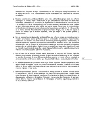 Comisión de Plan de Gobierno 2011-2016                                                  GANA PERU


    desarrollar sus proyectos de agua y saneamiento, de aire limpio y de manejo de desechos con
    el apoyo del Estado y no defendiéndose contra fiscalizadores sin capacidad de transferir
    tecnologías.

   Nuestras acciones en vivienda atenderán a quien viene edificando su propia casa, por esfuerzo
    propio para sí, para sus hijos o para alquilar, lo que jamás ha sido hecho en el país de manera
    sistemática. Facilitaremos la producción de alojamientos sociales en todas las ciudades del país
    y la producción social de viviendas con bonos, créditos y asistencia técnica adecuada, creando
    un gran sistema de apoyo a quien edifica por cuenta propia. Apoyaremos el mejoramiento y
    ampliación de viviendas, con en estructuras sanitarias, acabados y ampliación de más viviendas
    en el mismo terreno. Reorientaremos el programa Techo Propio, que no ha sido capaz de
    gastar los dineros que le fueron asignados, para que llegue a los pueblos jóvenes y
    urbanizaciones.

   Para el caso de la vivienda que las familias edifican por esfuerzo propio, se necesita una gran
    iniciativa en el apoyo técnico profesional para su certificación, formalización, mejoramiento y
    ampliación. Esa iniciativa requerirá movilizar a miles de jóvenes egresados y profesionales, en
    especial arquitectos, ingenieros y abogados que brindarán la asistencia técnica que las familias
    requieren para que su esfuerzo se recompense con viviendas seguras y saludables. Los jóvenes
    profesionales se iniciarán así en el ejercicio de su profesión en sus propias ciudades, abriendo
    un mercado muy importante para ellos y para el país y fortaleciendo las capacidades que nunca
    debieron ser arrancadas a los gobiernos municipales.

   Para el caso de la llamada vivienda social, llevaremos el programa Mi Vivienda hacia las
    ciudades de provincias, largamente dejadas de lado por quienes solamente se han esforzado
    en atender el mercado de Lima. Ello demandará de nosotros el mismo esfuerzo y cuidado al
    concertar con los constructores locales que el que se ha brindado a los constructores limeños.     147

   Lo anterior significa que apoyaremos en el logro de sus objetivos, desde la pequeña iniciativa
    privada hasta la mediana y gran empresa constructora de viviendas, buscando que cuando
    utilicen el dinero público como garantía para sus inversiones se orienten a los mercados de
    menores ingresos y no al revés.

   El mismo principio será aplicado a las acciones de destugurización en aquellas ciudades donde
    los inquilinatos y tugurios están presentes. Los fondos públicos disponibles, también deben
    estar al servicio de las acciones de transformación urbana de las áreas de renovación y no de
    algunas pocas edificaciones de carácter histórico y monumental. Los habitantes de quintas y
    solares deberán mejorar sus condiciones de hábitat para así sentirse orgullosos y productivos
    en las ciudades que habitan.
 