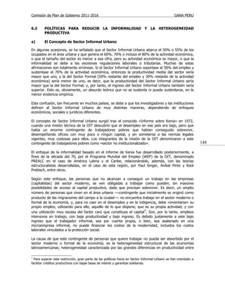 Comisión de Plan de Gobierno 2011-2016                                                           GANA PERU


6.3      POLÍTICAS PARA REDUCIR LA INFORMALIDAD Y LA HETEROGENEIDAD
         PRODUCTIVA

a)       El Concepto de Sector Informal Urbano

En algunas ocasiones, se ha señalado que el Sector Informal Urbano abarca el 50% o 55% de los
ocupados en el área urbana y que genera el 60%, 70% o incluso el 80% de la actividad económica,
o que el tamaño del sector es menor a esa cifra, pero su actividad económica es mayor, o que la
informalidad se debe a las excesivas regulaciones laborales o tributarias. Muchas de estas
afirmaciones son totalmente erróneas. Si el Sector Informal Urbano soportase al 50% del empleo y
sustentase el 70% de la actividad económica, entonces la productividad media del sector sería
mayor que uno, y la del Sector Formal (50% restante del empleo y 30% restante de la actividad
económica) sería menor de uno, es decir, que la productividad del Sector Informal Urbano sería
mayor que la del Sector Formal, y, por tanto, el ingreso del Sector Informal Urbano también sería
superior. Esto es, obviamente, un absurdo teórico que no se sustenta ni puede sustentarse, en la
menor evidencia empírica.

Esta confusión, tan frecuente en muchos países, se debe a que los investigadores y las instituciones
definen al Sector Informal Urbano de muy distintas maneras, dependiendo de enfoques
económicos, sociales o jurídicos diferentes.

El concepto de Sector Informal Urbano surgió tras el conocido «Informe sobre Kenia» en 1972,
cuando una misión técnica de la OIT descubrió que el desempleo en ese país era bajo, pero que
había un enorme contingente de trabajadores pobres que habían conseguido sobrevivir,
desempeñando oficios con muy poco o ningún capital, y sin someterse a las normas legales
vigentes, muy costosas para ellos. Los integrantes de la misión de la OIT denominaron a este
contingente de trabajadores pobres como «sector no institucionalizado».                                           148

El enfoque de la informalidad basado en el informe de Kenia fue desarrollado posteriormente, a
fines de la década del 70, por el Programa Mundial del Empleo (WEP) de la OIT, denominado
PREALC en el caso de América Latina y el Caribe, relacionándolo, además, con las teorías
estructuralistas desarrolladas, en el caso de esta región, por Paul Singer, Aníbal Pinto y Raúl
Prebisch, entre otros.

Según este enfoque, las personas que no alcanzan a conseguir un trabajo en las empresas
(capitalistas) del sector moderno, se ven obligadas a trabajar como pueden, sin mayores
posibilidades de acceso al capital productivo, dado que precisan sobrevivir. Es decir, un amplio
número de personas que viven en el área urbana —contingente que inicialmente se originó como
producto de las migraciones del campo a la ciudad — no encuentra trabajo en el sector moderno o
formal de la economía, y, para no caer en el desempleo y en la indigencia, debe «inventarse» su
propio empleo, utilizando para ello, aquello de lo que dispone, que es su propia actividad, y con
una utilización muy escasa del factor caro que constituye el capital 5. Son, por lo tanto, empleos
intensivos en trabajo, con baja productividad y bajo ingreso. Es debido justamente a este bajo
ingreso que el trabajador informal, sea por cuenta propia, o bien, sea asalariado en una
microempresa informal, no puede financiar los costos de la modernidad, incluidos los costos
laborales vinculados a la protección social.

La causa de que este contingente de personas que quiere trabajar no pueda ser absorbido por el
sector moderno o formal de la economía, es la heterogeneidad estructural de las economías
latinoamericanas; heterogeneidad caracterizada por las grandes diferencias en productividad entre

5
  Para superar esta restricción, gran parte de las políticas hacia en Sector Informal Urbano se han orientado a
facilitar créditos productivos con bajas tasas de interés y garantías solidarias.
 