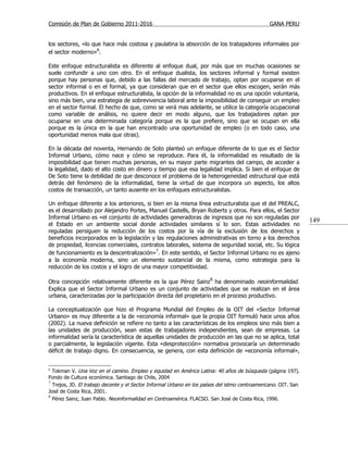 Comisión de Plan de Gobierno 2011-2016                                                          GANA PERU


los sectores, «lo que hace más costosa y paulatina la absorción de los trabajadores informales por
el sector moderno»6.

Este enfoque estructuralista es diferente al enfoque dual, por más que en muchas ocasiones se
suele confundir a uno con otro. En el enfoque dualista, los sectores informal y formal existen
porque hay personas que, debido a las fallas del mercado de trabajo, optan por ocuparse en el
sector informal o en el formal, ya que consideran que en el sector que ellos escogen, serán más
productivos. En el enfoque estructuralista, la opción de la informalidad no es una opción voluntaria,
sino más bien, una estrategia de sobrevivencia laboral ante la imposibilidad de conseguir un empleo
en el sector formal. El hecho de que, como se verá mas adelante, se utilice la categoría ocupacional
como variable de análisis, no quiere decir en modo alguno, que los trabajadores optan por
ocuparse en una determinada categoría porque es la que prefiere, sino que se ocupan en ella
porque es la única en la que han encontrado una oportunidad de empleo (o en todo caso, una
oportunidad menos mala que otras).

En la década del noventa, Hernando de Soto planteó un enfoque diferente de lo que es el Sector
Informal Urbano, cómo nace y cómo se reproduce. Para él, la informalidad es resultado de la
imposibilidad que tienen muchas personas, en su mayor parte migrantes del campo, de acceder a
la legalidad, dado el alto costo en dinero y tiempo que esa legalidad implica. Si bien el enfoque de
De Soto tiene la debilidad de que desconoce el problema de la heterogeneidad estructural que está
detrás del fenómeno de la informalidad, tiene la virtud de que incorpora un aspecto, los altos
costos de transacción, un tanto ausente en los enfoques estructuralistas.

Un enfoque diferente a los anteriores, si bien en la misma línea estructuralista que el del PREALC,
es el desarrollado por Alejandro Portes, Manuel Castells, Bryan Roberts y otros. Para ellos, el Sector
Informal Urbano es «el conjunto de actividades generadoras de ingresos que no son reguladas por
                                                                                                                 149
el Estado en un ambiente social donde actividades similares sí lo son. Estas actividades no
reguladas persiguen la reducción de los costos por la vía de la exclusión de los derechos y
beneficios incorporados en la legislación y las regulaciones administrativas en torno a los derechos
de propiedad, licencias comerciales, contratos laborales, sistema de seguridad social, etc. Su lógica
de funcionamiento es la descentralización»7. En este sentido, el Sector Informal Urbano no es ajeno
a la economía moderna, sino un elemento sustancial de la misma, como estrategia para la
reducción de los costos y el logro de una mayor competitividad.

Otra concepción relativamente diferente es la que Pérez Sainz 8 ha denominado neoinformalidad.
Explica que el Sector Informal Urbano es un conjunto de actividades que se realizan en el área
urbana, caracterizadas por la participación directa del propietario en el proceso productivo.

La conceptualización que hizo el Programa Mundial del Empleo de la OIT del «Sector Informal
Urbano» es muy diferente a la de «economía informal» que la propia OIT formuló hace unos años
(2002). La nueva definición se refiere no tanto a las características de los empleos sino más bien a
las unidades de producción, sean estas de trabajadores independientes, sean de empresas. La
informalidad sería la característica de aquellas unidades de producción en las que no se aplica, total
o parcialmente, la legislación vigente. Esta «desprotección» normativa provocaría un determinado
déficit de trabajo digno. En consecuencia, se genera, con esta definición de «economía informal»,


6
  Tokman V. Una Voz en el camino. Empleo y equidad en América Latina: 40 años de búsqueda (página 197).
Fondo de Cultura económica. Santiago de Chile, 2004
7
  Trejos, JD. El trabajo decente y el Sector Informal Urbano en los países del istmo centroamericano. OIT. San
José de Costa Rica, 2001.
8
  Pérez Sainz, Juan Pablo. Neoinformalidad en Centroamérica. FLACSO. San José de Costa Rica, 1996.
 