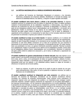 Comisión de Plan de Gobierno 2011-2016                                                   GANA PERU


1.2     LA CRÍTICA NACIONALISTA AL MODELO ECONÓMICO NEOLIBERAL


       Las políticas del Consenso de Washington liberalizaron el comercio y los mercados
        financieros, privatizaron las empresas estatales, flexibilizaron el mercado de trabajo, que
        deterioró la estabilidad laboral y los salarios, y redujeron el papel regulador del Estado.

El modelo neoliberal mira hacia afuera y afecta a los mercados internos. El régimen
neoliberal promovió la competencia entre los países en desarrollo por atraer el capital extranjero
mediante el desmantelamiento de los estándares regulatorios e institucionales, cuyo efecto fue
deteriorar las condiciones de vida de la población y aumentar la desigualdad y la pobreza. Gran
parte de los trabajadores públicos fueron «desempleados» por la privatización, y la presión de la
globalización impidió el crecimiento de los salarios de los trabajadores privados. Asimismo, la
reducción del gasto público afectó la calidad de la educación y, por lo tanto, la calificación y
capacitación de los profesores. La consecuencia ha sido situar en los mercados externos la fuente
de generación de demanda e ingresos para sostener el crecimiento.

El modelo neoliberal se basa en el cholo barato. El régimen neoliberal, en el contexto del
mercado de trabajo desregulado, también promovió un crecimiento liderado por las exportaciones,
dejando de lado el desarrollo enraizado en el crecimiento de los mercados internos. Este estilo de
crecimiento no solo tiene débiles conexiones con el resto de la economía sino que exacerba la
desconexión de la economía moderna con la geografía y la demografía del país. Por estas razones,
tiene una proclividad a la crisis y no genera crecimiento económico sostenido. Mientras la presión
de la globalización impide el crecimiento de los salarios de los trabajadores privados, buena parte
de los trabajadores públicos fueron «desempleados» por la privatización. Asimismo, la reducción
del gasto público afectó la calidad de la educación y, por lo tanto, la calificación y capacitación de
los trabajadores.                                                                                        15

El modelo neoliberal no genera articulaciones al interior del país. Bajo este régimen no se
puede construir una economía nacional de mercado que conecte a los pueblos excluidos y olvidados
de la costa, sierra y selva, con la participación de todos con iguales derechos y deberes. Es decir,
construir las bases materiales y económicas para el desarrollo de la nación, sin el racismo y la
desigualdad social que nos separan, y con estabilidad política, basada en reglas de honradez y
eficiencia en el ejercicio de la función pública.


       Desde sus orígenes, el sueño de los países de la región ha sido la creación de una gran
        patria latinoamericana. Este sueño, al cual no podemos ni debemos renunciar, ha vuelto a
        frustrarse con el neoliberalismo.

El modelo neoliberal sustituyó la integración por más comercio . Las políticas que se
derivaron del Consenso de Washington coincidieron con los sectores económicos internos
vinculados con intereses de empresas transnacionales. Estos sectores nunca entendieron la
integración regional como una integración de pueblos y un mecanismo para conseguir nuestro
desarrollo industrial y también mejores condiciones de negociación con los países desarrollados y
las empresas transnacionales, a fin de insertarnos soberanamente en el mundo globalizado. Desde
la perspectiva de esos intereses, se pensó que era simplemente aumentar el comercio internacional
y abrir nuestros mercados. En este contexto, la integración resultó en una inserción (que no nos ha
beneficiado) a mercados de países ya industrializados, como EE.UU., y a un mercado mundial
dominado por los monopolios y las transnacionales, en vez de ser, primero, una asociación con
nuestros vecinos y luego con el resto de países de la región y del mundo. La propuesta neoliberal,
en la práctica, impidió la creación de un bloque regional al no considerar que los espacios
regionales, en especial el andino, sean para nosotros mercados internos ampliados y verdaderas
 
