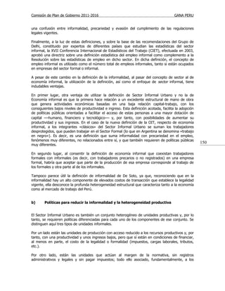 Comisión de Plan de Gobierno 2011-2016                                                  GANA PERU


una confusión entre informalidad, precariedad y evasión del cumplimiento de las regulaciones
legales vigentes.

Finalmente, a la luz de estas definiciones, y sobre la base de las recomendaciones del Grupo de
Delhi, constituido por expertos de diferentes países que estudian las estadísticas del sector
informal, la XVII Conferencia Internacional de Estadísticos del Trabajo (CIET), efectuada en 2003,
aprobó una directriz sobre una definición estadística del empleo informal como complemento a la
Resolución sobre las estadísticas de empleo en dicho sector. En dicha definición, el concepto de
empleo informal es utilizado como el número total de empleos informales, tanto si están ocupados
en empresas del sector formal o informal.

A pesar de este cambio en la definición de la informalidad, al pasar del concepto de sector al de
economía informal, la utilización de la definición, así como el enfoque de sector informal, tiene
indudables ventajas.

En primer lugar, otra ventaja de utilizar la definición de Sector Informal Urbano y no la de
Economía informal es que la primera hace relación a un excedente estructural de mano de obra
que genera actividades económicas basadas en una baja relación capital-trabajo, con los
consiguientes bajos niveles de productividad e ingreso. Esta definición acotada, facilita la adopción
de políticas públicas orientadas a facilitar el acceso de estas personas a una mayor dotación de
capital —humano, financiero y tecnológico— y, por tanto, con posibilidades de aumentar su
productividad y sus ingresos. En el caso de la nueva definición de la OIT, respecto de economía
informal, a los integrantes «clásicos» del Sector Informal Urbano se suman los trabajadores
desprotegidos, que pueden trabajar en el Sector Formal (lo que en Argentina se denomina «trabajo
en negro»). Es decir, es una definición que suma informalidad con precariedad en el empleo,
fenómenos muy diferentes, no relacionados entre sí, y que también requieren de políticas públicas
muy diferentes.
                                                                                                        150

En segundo lugar, al consentir la definición de economía informal que coexistan trabajadores
formales con informales (es decir, con trabajadores precarios o no registrados) en una empresa
formal, habría que aceptar que parte de la producción de esa empresa corresponde al trabajo de
los formales y otra parte al de los informales.

Tampoco parece útil la definición de informalidad de De Soto, ya que, reconociendo que en la
informalidad hay un alto componente de elevados costos de transacción que establece la legalidad
vigente, ella desconoce la profunda heterogeneidad estructural que caracteriza tanto a la economía
como al mercado de trabajo del Perú.


b)      Políticas para reducir la informalidad y la heterogeneidad productiva


El Sector Informal Urbano es también un conjunto heterogéneo de unidades productivas y, por lo
tanto, se requieren políticas diferenciadas para cada uno de los componentes de ese conjunto. Se
distinguen aquí tres tipos de unidades informales.

Por un lado están las unidades de producción con acceso reducido a los recursos productivos y, por
tanto, con una productividad y unos ingresos bajos, pero que sí están en condiciones de financiar,
al menos en parte, el costo de la legalidad o formalidad (impuestos, cargas laborales, tributos,
etc.).

Por otro lado, están las unidades que actúan al margen de la normativa, sin registros
administrativos y legales y sin pagar impuestos; todo ello asociado, fundamentalmente, a los
 