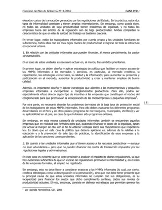 Comisión de Plan de Gobierno 2011-2016                                                  GANA PERU


elevados costos de transacción generados por las regulaciones del Estado. En la práctica, estos dos
tipos de informalidad coexisten y tienen amplias interrelaciones. Sin embargo, como queda claro,
no todas las unidades de baja productividad tienen problemas de legalidad, y no todas las
empresas fuera del ámbito de la regulación son de baja productividad. Ambas comparten la
característica de que en ellas la calidad del trabajo es bastante precaria.

En tercer lugar, están los trabajadores informales por cuenta propia y las unidades familiares de
subsistencia, todos ellos con los más bajos niveles de productividad e ingreso de toda la estructura
ocupacional urbana.

1. En relación con las unidades informales que pueden financiar, al menos parcialmente, los costos
de transacción.

En el caso de estas unidades es necesario actuar en, al menos, tres ámbitos prioritarios.

En primer lugar, se deben diseñar y aplicar estrategias de política que faciliten un mayor acceso de
las MYPEs informales a los mercados y servicios, en particular, al mercado crediticio, la
capacitación, las estrategias comerciales, la calidad y la información, para aumentar su presencia y
participación en el mercado, aumentar la productividad y crear y mantener empleos de buena
calidad.

Además, es importante diseñar y aplicar estrategias que alienten a las microempresas y pequeñas
empresas informales a incorporarse a conglomerados productivos. Para ello, podría ser
especialmente eficaz ofrecer algún tipo de incentivo a las empresas que constituyen el núcleo del
conglomerado para que promuevan la incorporación de las microempresas y pequeñas empresas9.
                                                                                                       151
Por otra parte, es necesario afrontar los problemas derivados de la baja tasa de protección social
de los trabajadores de estas MYPEs informales. Para ello deben evaluarse los diferentes programas
desarrollados en el Perú y en otros países (programa de microseguros, municipales, etcétera) y ver
su aplicabilidad en el país, en caso de que hubiesen sido programas exitosos.

Sin embargo, en esta misma categoría de unidades informales también se encuentran aquellas
empresas que en realidad son formales pero que, pudiendo financiar el costo de la legalidad, optan
por actuar al margen de ella, con el fin de obtener ventajas sobre sus competidores que respetan la
ley. Es obvio que en este caso la política que debería aplicarse es, además de la relativa a la
educación y a la prevención de este tipo de prácticas, la identificación de esas empresas y la
aplicación de las sanciones correspondientes.

2. En cuanto a las unidades informales que sí tienen acceso a los recursos productivos —aunque
no sean abundantes— pero que no pueden financiar los costos de transacción impuestos por las
regulaciones legales y administrativas.

En este caso es evidente que se debe proceder a analizar el impacto de dichas regulaciones, ya que
hay evidencias suficientes de que un exceso de regulaciones promueve la informalidad y, en el caso
de las empresas formales, el empleo no registrado.

Sin embargo, esto no debe llevar a considerar evasoras a las MYPEs informales (lo cual, por cierto,
conlleva estrategias como la desregulación o la persecución), sino que «se debe tener presente que
la principal causa de que estas unidades informales no cumplan con sus obligaciones, es su
incapacidad para financiar los costos que dicho cumplimiento conlleva, dados sus niveles de
productividad actuales. El reto, entonces, consiste en delinear estrategias que permitan generar las

9
    Ver Agenda Hemisférica. OIT, 2006
 