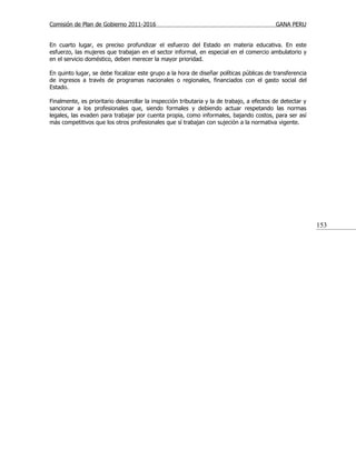 Comisión de Plan de Gobierno 2011-2016                                                     GANA PERU


En cuarto lugar, es preciso profundizar el esfuerzo del Estado en materia educativa. En este
esfuerzo, las mujeres que trabajan en el sector informal, en especial en el comercio ambulatorio y
en el servicio doméstico, deben merecer la mayor prioridad.

En quinto lugar, se debe focalizar este grupo a la hora de diseñar políticas públicas de transferencia
de ingresos a través de programas nacionales o regionales, financiados con el gasto social del
Estado.

Finalmente, es prioritario desarrollar la inspección tributaria y la de trabajo, a efectos de detectar y
sancionar a los profesionales que, siendo formales y debiendo actuar respetando las normas
legales, las evaden para trabajar por cuenta propia, como informales, bajando costos, para ser así
más competitivos que los otros profesionales que sí trabajan con sujeción a la normativa vigente.




                                                                                                           153
 
