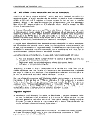 Comisión de Plan de Gobierno 2011-2016                                                      GANA PERU


6.4      EMPRESAS PYMES EN LA NUEVA ESTRATEGIA DE DESARROLLO

El sector de las Micro y Pequeñas empresas12 (MYPEs) tiene un rol neurálgico en la estructura
productiva del país. De acuerdo a estimaciones del Ministerio de Trabajo y Promoción del Empleo
(MTPE), el 98% del total de unidades productivas formales del país son micro o pequeñas
empresas (94% micro y 4% pequeña) que contribuyen aproximadamente con el 35% del Producto
Bruto Interno (PBI) generan alrededor del 80% del empleo privado y significan alrededor del 3.2%
del total de las exportaciones.

La densidad del capital por persona en las MYPEs es baja. Esto se ve reflejado en que gran parte
de estas carecen de medios propios de producción. Comparada a la de las grandes actividades
extractivas, el costo por unidad empleo es inferior entre treinta y cuarenta veces. Los procesos
productivos de las MYPEs tienen un alto componente de la mano de obra por lo cual la
productividad medida como el costo de los factores entre el valor total de las ventas es muy baja,
el empleo de baja calidad y en muchos casos de subsistencia o autoempleo.

La cifra de ventas apenas alcanza para remunerar la compra de insumos y la obra de mano por lo
que difícilmente admite costos de inserción laboral, impuestos y gabelas, proceso acumulativo que
las aleja de la formalidad de las medianas y grandes empresas. Asimismo, tienen menor acceso a
tecnologías de desarrollo y expansión empresariales en una perspectiva de largo plazo. Son, en
suma, excluidos del modo de producción y acumulación de capital.

Además las empresas enfrentan barreras de acceso de la reglamentación estatal. Entre ellas:

      1. Muy poco acceso al sistema financiero formal y a sistemas de garantía, que limita sus
         posibilidades de crecimiento empresarial.
                                                                                                          154
      2. Imposibilidad de ser proveedora de empresas mayores o del aparato público.
      3. Dificultades de convertirse en exportadora.

Sin embargo, las MYPEs son las principales proveedoras de bienes y servicios de los sectores de
menores ingresos del país. Estas unidades productivas utilizan esencialmente insumos nacionales lo
que deriva en pequeños, pero numerosos circuitos productivos que explican el elevado aporte de
las MYPEs al sector real de la economía nacional (producción y empleo).

Una característica determinante de las MYPEs (en especial las microempresas) es su alto grado de
informalidad. El 86% del total de MYPEs son informales. Se trata básicamente de unidades
familiares que luchan día a día por sobrevivir. Al respecto, alrededor del 30% de las personas
empleadas por las MYPEs son trabajadores familiares no remunerados (TFNR). Por ello, para pasar
a plantear políticas en el sector MYPEs es imprescindible tocar el tema de la informalidad lo que en
última instancia deriva en plantear un modelo económico alternativo al actual.

Propuestas de política

    Reduciremos significativamente los costos de formalización y desburocratizaremos dichos
     procesos. Se dará continuidad, se fomentará y se corregirán las políticas públicas y normas
     destinadas a simplificar los trámites burocráticos (municipales y notariales) para la constitución
     de Nuevas Empresas. Al respecto, se propone operar bajo un sistema de ventanilla única que
     permita la efectiva reducción de los costos de transacción.



12
  Usamos el criterio de número de trabajadores (microempresa: de 1 a 10 trabajadores ; pequeña empresa:
de 11 hasta 50 trabajadores) y el de niveles de venta anual (microempresa: monto máximo de 150 UIT;
pequeña empresa: desde 150 UIT hasta 850 UIT)
 