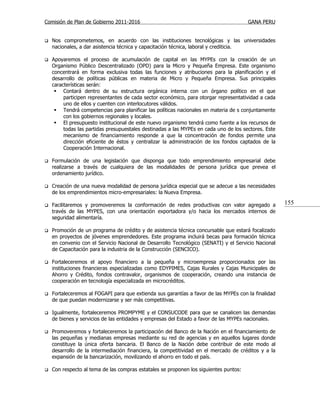 Comisión de Plan de Gobierno 2011-2016                                                 GANA PERU


   Nos comprometemos, en acuerdo con las instituciones tecnológicas y las universidades
    nacionales, a dar asistencia técnica y capacitación técnica, laboral y crediticia.

   Apoyaremos el proceso de acumulación de capital en las MYPEs con la creación de un
    Organismo Público Descentralizado (OPD) para la Micro y Pequeña Empresa. Este organismo
    concentrará en forma exclusiva todas las funciones y atribuciones para la planificación y el
    desarrollo de políticas públicas en materia de Micro y Pequeña Empresa. Sus principales
    características serán:
      Contará dentro de su estructura orgánica interna con un órgano político en el que
         participen representantes de cada sector económico, para otorgar representatividad a cada
         uno de ellos y cuenten con interlocutores válidos.
      Tendrá competencias para planificar las políticas nacionales en materia de s conjuntamente
         con los gobiernos regionales y locales.
      El presupuesto institucional de este nuevo organismo tendrá como fuente a los recursos de
         todas las partidas presupuestales destinadas a las MYPEs en cada uno de los sectores. Este
         mecanismo de financiamiento responde a que la concentración de fondos permite una
         dirección eficiente de éstos y centralizar la administración de los fondos captados de la
         Cooperación Internacional.

   Formulación de una legislación que disponga que todo emprendimiento empresarial debe
    realizarse a través de cualquiera de las modalidades de persona jurídica que prevea el
    ordenamiento jurídico.

   Creación de una nueva modalidad de persona jurídica especial que se adecue a las necesidades
    de los emprendimientos micro-empresariales: la Nueva Empresa.

   Facilitaremos y promoveremos la conformación de redes productivas con valor agregado a            155
    través de las MYPES, con una orientación exportadora y/o hacia los mercados internos de
    seguridad alimentaría.

   Promoción de un programa de crédito y de asistencia técnica concursable que estará focalizado
    en proyectos de jóvenes emprendedores. Este programa incluirá becas para formación técnica
    en convenio con el Servicio Nacional de Desarrollo Tecnológico (SENATI) y el Servicio Nacional
    de Capacitación para la industria de la Construcción (SENCICO).

   Fortaleceremos el apoyo financiero a la pequeña y microempresa proporcionados por las
    instituciones financieras especializadas como EDYPIMES, Cajas Rurales y Cajas Municipales de
    Ahorro y Crédito, fondos contravalor, organismos de cooperación, creando una instancia de
    cooperación en tecnología especializada en microcréditos.

   Fortaleceremos al FOGAPI para que extienda sus garantías a favor de las MYPEs con la finalidad
    de que puedan modernizarse y ser más competitivas.

   Igualmente, fortaleceremos PROMPYME y el CONSUCODE para que se canalicen las demandas
    de bienes y servicios de las entidades y empresas del Estado a favor de las MYPEs nacionales.

   Promoveremos y fortaleceremos la participación del Banco de la Nación en el financiamiento de
    las pequeñas y medianas empresas mediante su red de agencias y en aquellos lugares donde
    constituye la única oferta bancaria. El Banco de la Nación debe contribuir de este modo al
    desarrollo de la intermediación financiera, la competitividad en el mercado de créditos y a la
    expansión de la bancarización, movilizando el ahorro en todo el país.

   Con respecto al tema de las compras estatales se proponen los siguientes puntos:
 