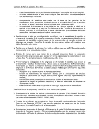 Comisión de Plan de Gobierno 2011-2016                                                   GANA PERU


       Creación mediante ley de un procedimiento especial para las compras a la Nueva Empresa.
       El Estado deberá reservar el 40% de sus compras para realizarlas a las Nuevas Empresas
        con preferencia por las locales.

       Otorgamientos de beneficios relacionados con el tema de las garantías de fiel
        cumplimiento, como las cesiones de derechos sobre la facturación futura, con el propósito
        de permitir el acceso cabal de las Nuevas Empresas a las compras estatales.
       Promoveremos la transparencia y efectividad en las compras estatales a través de la
        gradual incorporación de la participación ciudadana en los Comités de Adquisiciones, la
        difusión en línea y la modificación de la ley de contrataciones y adquisiciones del Estado
        para agilizar los procesos y otorgarle plena transparencia.

   Estableceremos el plan de empoderamiento tecnológico y de la capacidades de gestión, el
    programa de promoción de la pequeña empresa agro-familiar y programas especializados, como
    el desarrollo de camélidos sudamericanos, de la tuna-cochinilla, de cereales andinos, de
    tuberosas, de engorde y beneficio de ganado, de camu camu, paiche, café orgánico, tara,
    trébol, formante, entre otros.

   Facilitaremos la titulación de activos en los registros públicos para que las PYMEs puedan usarlos
    como garantía en la búsqueda de créditos.

   Emisión de normas para cada sector de la actividad económica donde se desarrollen
    emprendimientos empresariales, para atender en forma especializada la problemática en cada
    uno de ellos. Por ejemplo: artesanía, metalmecánica, entre otros.

   Promoveremos la participación de las empresas en el mercado de capitales que ayudan al
    ordenamiento y apertura de información, a tener acceso a nuevas formas de financiamiento a           156
    menor costo, y a mejorar la percepción de riesgo. Para crear alternativas de participación de las
    empresas en el Mercado de Valores, se deben adoptar medidas para aminorar los siguientes
    sobrecostos:
      Inscripción en el Registro Público de Mercados de Valores.
      Emisión de instrumentos de negociación (Bonos) por la participación de terceros.
         (Empresas clasificadoras de riesgos, estructurador, agente colocador, representantes de
         bonistas).
      Requisitos excesivos para empresas emisoras que acceden al Mercado de Valores.
      Aplicación de reglas de gobierno corporativo, a menudo infrecuente en empresas de
         accionariado familiar.
      Creación de una instancia de cooperación en tecnología especializada en microcréditos.

Para incorporar a las empresas y a las MYPEs en el mercado de capitales:

   Promoveremos la emisión de medios o instrumentos de garantía (Carta Garantía Bursátil o
    Fianza Bursátil), mediante la participación de redes de organismos sectoriales, multisectoriales,
    nacionales e internacionales (COFIDE, FOGAPI, CAF).

   Creación de un régimen que constituye un fondo de garantía, administrado por Corporación
    Financiera de Desarrollo (COFIDE), que permite garantizar las operaciones de las Nuevas
    Empresas en el mercado financiero de la banca privada.

   Impulsaremos la captación de líneas de crédito y aporte de capital de trabajo, canjes de deudas,
    desarrollo de fondos de inversión y fideicomisos especializados, que dan acceso a inversionistas
    institucionales calificados, la colocación de instrumentos de deuda a tasas atractivas afianzadas
 