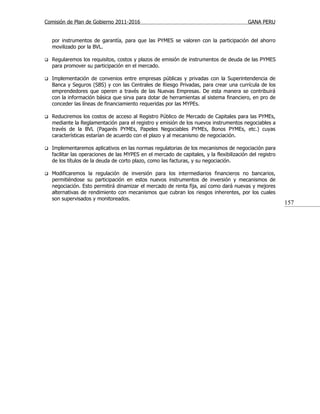 Comisión de Plan de Gobierno 2011-2016                                                     GANA PERU


    por instrumentos de garantía, para que las PYMES se valoren con la participación del ahorro
    movilizado por la BVL.

   Regularemos los requisitos, costos y plazos de emisión de instrumentos de deuda de las PYMES
    para promover su participación en el mercado.

   Implementación de convenios entre empresas públicas y privadas con la Superintendencia de
    Banca y Seguros (SBS) y con las Centrales de Riesgo Privadas, para crear una currícula de los
    emprendedores que operen a través de las Nuevas Empresas. De esta manera se contribuirá
    con la información básica que sirva para dotar de herramientas al sistema financiero, en pro de
    conceder las líneas de financiamiento requeridas por las MYPEs.

   Reduciremos los costos de acceso al Registro Público de Mercado de Capitales para las PYMEs,
    mediante la Reglamentación para el registro y emisión de los nuevos instrumentos negociables a
    través de la BVL (Pagarés PYMEs, Papeles Negociables PYMEs, Bonos PYMEs, etc.) cuyas
    características estarían de acuerdo con el plazo y al mecanismo de negociación.

   Implementaremos aplicativos en las normas regulatorias de los mecanismos de negociación para
    facilitar las operaciones de las MYPES en el mercado de capitales, y la flexibilización del registro
    de los títulos de la deuda de corto plazo, como las facturas, y su negociación.

   Modificaremos la regulación de inversión para los intermediarios financieros no bancarios,
    permitiéndose su participación en estos nuevos instrumentos de inversión y mecanismos de
    negociación. Esto permitirá dinamizar el mercado de renta fija, así como dará nuevas y mejores
    alternativas de rendimiento con mecanismos que cubran los riesgos inherentes, por los cuales
    son supervisados y monitoreados.
                                                                                                           157
 