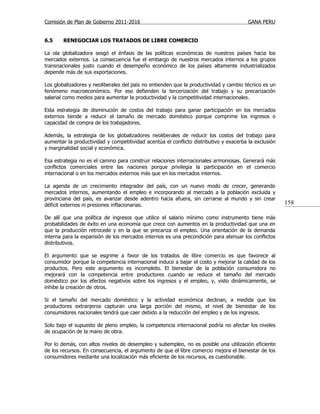 Comisión de Plan de Gobierno 2011-2016                                                  GANA PERU


6.5     RENEGOCIAR LOS TRATADOS DE LIBRE COMERCIO

La ola globalizadora sesgó el énfasis de las políticas económicas de nuestros países hacia los
mercados externos. La consecuencia fue el embargo de nuestros mercados internos a los grupos
transnacionales justo cuando el desempeño económico de los países altamente industrializados
depende más de sus exportaciones.

Los globalizadores y neoliberales del país no entienden que la productividad y cambio técnico es un
fenómeno macroeconómico. Por eso defienden la tercerización del trabajo y su precarización
salarial como medios para aumentar la productividad y la competitividad internacionales.

Esta estrategia de disminución de costos del trabajo para ganar participación en los mercados
externos tiende a reducir el tamaño de mercado doméstico porque comprime los ingresos o
capacidad de compra de los trabajadores.

Además, la estrategia de los globalizadores neoliberales de reducir los costos del trabajo para
aumentar la productividad y competitividad acentúa el conflicto distributivo y exacerba la exclusión
y marginalidad social y económica.

Esa estrategia no es el camino para construir relaciones internacionales armoniosas. Generará más
conflictos comerciales entre las naciones porque privilegia la participación en el comercio
internacional o en los mercados externos más que en los mercados internos.

La agenda de un crecimiento integrador del país, con un nuevo modo de crecer, generando
mercados internos, aumentando el empleo e incorporando al mercado a la población excluida y
provinciana del país, es avanzar desde adentro hacia afuera, sin cerrarse al mundo y sin crear
déficit externos ni presiones inflacionarias.                                                          158

De allí que una política de ingresos que utilice el salario mínimo como instrumento tiene más
probabilidades de éxito en una economía que crece con aumentos en la productividad que una en
que la producción retrocede y en la que se precariza el empleo. Una orientación de la demanda
interna para la expansión de los mercados internos es una precondición para atenuar los conflictos
distributivos.

El argumento que se esgrime a favor de los tratados de libre comercio es que favorece al
consumidor porque la competencia internacional induce a bajar el costo y mejorar la calidad de los
productos. Pero este argumento es incompleto. El bienestar de la población consumidora no
mejorará con la competencia entre productores cuando se reduce el tamaño del mercado
doméstico por los efectos negativos sobre los ingresos y el empleo, y, visto dinámicamente, se
inhibe la creación de otros.

Si el tamaño del mercado doméstico y la actividad económica declinan, a medida que los
productores extranjeros capturan una larga porción del mismo, el nivel de bienestar de los
consumidores nacionales tendrá que caer debido a la reducción del empleo y de los ingresos.

Solo bajo el supuesto de pleno empleo, la competencia internacional podría no afectar los niveles
de ocupación de la mano de obra.

Por lo demás, con altos niveles de desempleo y subempleo, no es posible una utilización eficiente
de los recursos. En consecuencia, el argumento de que el libre comercio mejora el bienestar de los
consumidores mediante una localización más eficiente de los recursos, es cuestionable.
 
