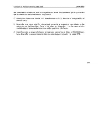 Comisión de Plan de Gobierno 2011-2016                                               GANA PERU


Hay otra manera de insertarse en el mundo globalizado actual. Porque creemos que es posible otro
tipo de relación del Perú con el mundo, proponemos:

a) El Congreso instalado en julio de 2011 deberá revisar los TLC y autorizar su renegociación, en
   caso necesario.

b) Desarrollar una nueva relación internacional, comercial y económica, con énfasis en las
   relaciones con Latinoamérica, China y los países en desarrollo, y en las negociaciones
   multilaterales en las que podamos unirnos a ellos para tener más fuerza.

c) Específicamente, se propone fortalecer la integración regional con la CAN y el MERCOSUR para
   luego desarrollar negociaciones comerciales con otros bloques regionales y la propia OMC.




                                                                                                    159
 