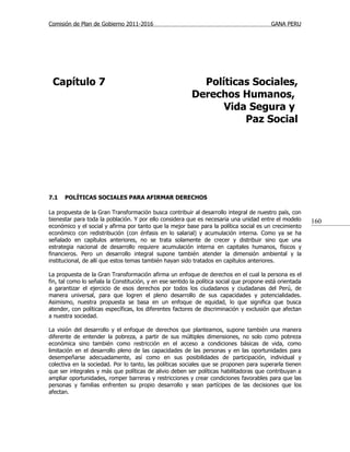 Comisión de Plan de Gobierno 2011-2016                                                    GANA PERU




 Capítulo 7                                                 Políticas Sociales,
                                                          Derechos Humanos,
                                                                Vida Segura y
                                                                    Paz Social




7.1   POLÍTICAS SOCIALES PARA AFIRMAR DERECHOS

La propuesta de la Gran Transformación busca contribuir al desarrollo integral de nuestro país, con
bienestar para toda la población. Y por ello considera que es necesaria una unidad entre el modelo        160
económico y el social y afirma por tanto que la mejor base para la política social es un crecimiento
económico con redistribución (con énfasis en lo salarial) y acumulación interna. Como ya se ha
señalado en capítulos anteriores, no se trata solamente de crecer y distribuir sino que una
estrategia nacional de desarrollo requiere acumulación interna en capitales humanos, físicos y
financieros. Pero un desarrollo integral supone también atender la dimensión ambiental y la
institucional, de allí que estos temas también hayan sido tratados en capítulos anteriores.

La propuesta de la Gran Transformación afirma un enfoque de derechos en el cual la persona es el
fin, tal como lo señala la Constitución, y en ese sentido la política social que propone está orientada
a garantizar el ejercicio de esos derechos por todos los ciudadanos y ciudadanas del Perú, de
manera universal, para que logren el pleno desarrollo de sus capacidades y potencialidades.
Asimismo, nuestra propuesta se basa en un enfoque de equidad, lo que significa que busca
atender, con políticas específicas, los diferentes factores de discriminación y exclusión que afectan
a nuestra sociedad.

La visión del desarrollo y el enfoque de derechos que planteamos, supone también una manera
diferente de entender la pobreza, a partir de sus múltiples dimensiones, no solo como pobreza
económica sino también como restricción en el acceso a condiciones básicas de vida, como
limitación en el desarrollo pleno de las capacidades de las personas y en las oportunidades para
desempeñarse adecuadamente, así como en sus posibilidades de participación, individual y
colectiva en la sociedad. Por lo tanto, las políticas sociales que se proponen para superarla tienen
que ser integrales y más que políticas de alivio deben ser políticas habilitadoras que contribuyan a
ampliar oportunidades, romper barreras y restricciones y crear condiciones favorables para que las
personas y familias enfrenten su propio desarrollo y sean partícipes de las decisiones que los
afectan.
 