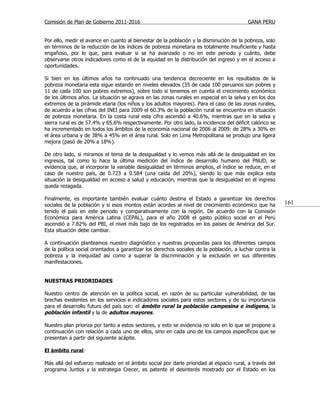 Comisión de Plan de Gobierno 2011-2016                                                    GANA PERU


Por ello, medir el avance en cuanto al bienestar de la población y la disminución de la pobreza, solo
en términos de la reducción de los índices de pobreza monetaria es totalmente insuficiente y hasta
engañoso, por lo que, para evaluar si se ha avanzado o no en este periodo y cuánto, debe
observarse otros indicadores como el de la equidad en la distribución del ingreso y en el acceso a
oportunidades.

Si bien en los últimos años ha continuado una tendencia decreciente en los resultados de la
pobreza monetaria esta sigue estando en niveles elevados (35 de cada 100 peruanos son pobres y
11 de cada 100 son pobres extremos), sobre todo si tenemos en cuenta el crecimiento económico
de los últimos años. La situación se agrava en las zonas rurales en especial en la selva y en los dos
extremos de la pirámide etaria (los niños y los adultos mayores). Para el caso de las zonas rurales,
de acuerdo a las cifras del INEI para 2009 el 60.3% de la población rural se encuentra en situación
de pobreza monetaria. En la costa rural esta cifra ascendió a 40.6%, mientras que en la selva y
sierra rural es de 57.4% y 65.6% respectivamente. Por otro lado, la incidencia del déficit calórico se
ha incrementado en todos los ámbitos de la economía nacional de 2006 al 2009: de 28% a 30% en
el área urbana y de 38% a 45% en el área rural. Solo en Lima Metropolitana se produjo una ligera
mejora (pasó de 20% a 18%).

De otro lado, si miramos el tema de la desigualdad y lo vemos más allá de la desigualdad en los
ingresos, tal como lo hace la última medición del índice de desarrollo humano del PNUD, se
evidencia que, al incorporar la variable desigualdad en términos amplios, el índice se reduce, en el
caso de nuestro país, de 0.723 a 0.584 (una caída del 20%), siendo lo que más explica esta
situación la desigualdad en acceso a salud y educación, mientras que la desigualdad en el ingreso
queda rezagada.

Finalmente, es importante también evaluar cuánto destina el Estado a garantizar los derechos
sociales de la población y si esos montos están acordes al nivel de crecimiento económico que ha          161
tenido el país en este periodo y comparativamente con la región. De acuerdo con la Comisión
Económica para América Latina (CEPAL), para el año 2008 el gasto público social en el Perú
ascendió a 7.82% del PBI, el nivel más bajo de los registrados en los países de América del Sur.
Esta situación debe cambiar.

A continuación planteamos nuestro diagnóstico y nuestras propuestas para los diferentes campos
de la política social orientados a garantizar los derechos sociales de la población, a luchar contra la
pobreza y la inequidad así como a superar la discriminación y la exclusión en sus diferentes
manifestaciones.


NUESTRAS PRIORIDADES

Nuestro centro de atención en la política social, en razón de su particular vulnerabilidad, de las
brechas existentes en los servicios e indicadores sociales para estos sectores y de su importancia
para el desarrollo futuro del país son: el ámbito rural la población campesina e indígena, la
población infantil y la de adultos mayores.

Nuestro plan prioriza por tanto a estos sectores, y esto se evidencia no solo en lo que se propone a
continuación con relación a cada uno de ellos, sino en cada uno de los campos específicos que se
presentan a partir del siguiente acápite.

El ámbito rural:

Más allá del esfuerzo realizado en el ámbito social por darle prioridad al espacio rural, a través del
programa Juntos y la estrategia Crecer, es patente el desinterés mostrado por el Estado en los
 