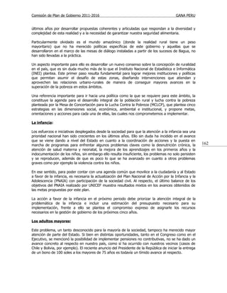 Comisión de Plan de Gobierno 2011-2016                                                    GANA PERU


últimos años por desarrollar propuestas coherentes y articuladas que respondan a la diversidad y
complejidad de esta realidad y a la necesidad de garantizar nuestra seguridad alimentaria.

Particularmente olvidado es el mundo amazónico (donde la realidad rural tiene un peso
mayoritario) que no ha merecido políticas específicas de este gobierno y aquellas que se
desarrollaron en el marco de las mesas de diálogo instaladas a partir de los sucesos de Bagua, no
han sido llevadas a la práctica.

Un aspecto importante para ello es desarrollar un nuevo consenso sobre la concepción de ruralidad
en el país, que es sin duda mucho más de lo que el Instituto Nacional de Estadística e Informática
(INEI) plantea. Este primer paso resulta fundamental para lograr mejores instituciones y políticas
que permitan asumir el desafío de estas zonas, diseñando intervenciones que atiendan y
aprovechen las relaciones urbano-rurales de manera de conseguir mayores avances en la
superación de la pobreza en estos ámbitos.

Una referencia importante para ir hacia una política como la que se requiere para este ámbito, la
constituye la agenda para el desarrollo integral de la población rural y lucha contra la pobreza
planteada por la Mesa de Concertación para la Lucha Contra la Pobreza (MCLCP), que plantea cinco
estrategias en las dimensiones social, económica, ambiental e institucional, y propone metas,
orientaciones y acciones para cada una de ellas, las cuales nos comprometemos a implementar.

La infancia:

Los esfuerzos e iniciativas desplegados desde la sociedad para que la atención a la infancia sea una
prioridad nacional han sido crecientes en los últimos años. Ello sin duda ha incidido en el avance
que se viene dando a nivel del Estado en cuanto a la coordinación de acciones y la puesta en
marcha de programas para enfrentar algunos problemas claves como la desnutrición crónica, la              162
atención de salud materna y neonatal, la mejora de los aprendizajes en los primeros años y la
indocumentación de los niños, sin embargo ello resulta insuficiente, los problemas no solo persisten
y se reproducen, además de que es poco lo que se ha avanzado en cuanto a otros problemas
graves como por ejemplo la violencia contra los niños.

En ese sentido, para poder contar con una agenda común que movilice a la ciudadanía y al Estado
a favor de la infancia, es necesaria la actualización del Plan Nacional de Acción por la Infancia y la
Adolescencia (PNAIA) con participación de la sociedad civil. Al respecto, el último balance de los
objetivos del PNAIA realizado por UNICEF muestra resultados mixtos en los avances obtenidos de
las metas propuestas por este plan.

La acción a favor de la infancia en el próximo periodo debe priorizar la atención integral de la
problemática de la infancia e incluir una estimación del presupuesto necesario para su
implementación, frente a ello se plantea el compromiso expreso de asignarle los recursos
necesarios en la gestión de gobierno de los próximos cinco años.

Los adultos mayores:

Este problema, un tanto desconocido para la mayoría de la sociedad, tampoco ha merecido mayor
atención de parte del Estado. Si bien en distintas oportunidades, tanto en el Congreso como en el
Ejecutivo, se mencionó la posibilidad de implementar pensiones no contributivas, no se ha dado un
avance concreto al respecto en nuestro país, como sí ha ocurrido con nuestros vecinos (casos de
Chile y Bolivia, por ejemplo). El reciente anuncio del Presidente de la República de iniciar la entrega
de un bono de 100 soles a los mayores de 75 años es todavía un tímido avance al respecto.
 