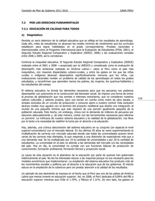 Comisión de Plan de Gobierno 2011-2016                                                  GANA PERU



7.2    POR LOS DERECHOS FUNDAMENTALES

7.2.1 EDUCACIÓN DE CALIDAD PARA TODOS

a)    Diagnóstico:

Persiste un serio deterioro de la calidad educativa que se refleja en los resultados de aprendizaje.
Cada año, miles de estudiantes no alcanzan los niveles mínimos de rendimiento que los currículos
establecen para lograr habilidades en el grado correspondiente. Pruebas nacionales e
internacionales como el Programa Internacional para la Evaluación de Estudiantes (PISA, 2001), el
Segundo Estudio Regional Comparativo y Explicativo (SERCE, 2006) y las evaluaciones censales
entre 2006 y 2009, así lo corroboran.

Continúa la inequidad educativa. El Segundo Estudio Regional Comparativo y Explicativo (SERCE)
realizado entre el 2001 y 2008 —auspiciado por la UNESCO y considerado como la evaluación de
desempeño más ambiciosa realizada en América Latina— ubica al Perú como el país más
inequitativo, con mayores disparidades urbano-rurales, y entre los países en los que las niñas
rurales e indígenas alcanzan desempeños significativamente menores que los niños. Las
evaluaciones nacionales revelan un problema de calidad de los aprendizajes en todos los grados
estudiados, y reconfirman que aprenden menos los pobres, las mujeres, los quechua-hablantes y
los estudiantes del campo.

El sistema educativo no brinda los elementos necesarios para que los peruanos nos podamos
desempeñar con autonomía en la construcción del bienestar social. Se impone una forma de entrar
al proceso de globalización que nos somete a intereses extranjeros, que no consideran nuestros
valores culturales y saberes propios, pero nos toman en cuenta como mano de obra barata, o
                                                                                                       164
simples excluidos de un circuito de producción y consumo ajeno a nuestro control. Esta exclusión
alcanza niveles muy agudos con el dominio del proyecto neoliberal que diseña una integración al
mundo de una pequeña minoría que solo requiere de una porción igualmente pequeña de la
población educada. Este hecho, sin embargo, choca con la demanda de millones de peruanos por
educarse adecuadamente y, de esta manera, contar con las herramientas necesarias para labrarse
un porvenir. La ineficacia de nuestro sistema educativo y la realidad de la globalización, nos lleva
por lo tanto a la necesidad de redefinir la lucha por el derecho a la educación.

Hay, además, una crónica desconexión del sistema educativo en su conjunto (en especial el nivel
superior-universitario) con el mercado laboral. En los últimos 50 años se viene experimentando la
multiplicación de carreras con mercado saturado donde casi todas las universidades quieren tener
varias de las carreras más ofertadas, lo que responde a una distorsión de expectativas más que a
una demanda real. Se ha multiplicado por 10 la cantidad de universidades y por 20 la cantidad de
estudiantes. La universidad en el país no atiende a las demandas del mercado y/o las necesidades
del país. Hoy en día, la universidad no cumple con sus funciones básicas de producción de
conocimiento, formación profesional, formación técnica y proyección social.

La causa de esta situación es el abandono de la educación por parte de quienes han gobernado
históricamente al país. No les ha interesado educar a las mayorías porque no era necesario para los
modelos económicos que implementaron. La ampliación del sistema educativo fue producto más de
los movimientos sociales y políticos por el derecho a la educación que de los gobiernos. El interés
estuvo en la ampliación de la cobertura pero sin prestar atención a la calidad de los resultados.

Un ejemplo de ese desinterés se expresa en el hecho que el Perú sea uno de los países de América
Latina que menos invierte en educación superior. Así, en 2006, el Perú dedicaba el 0,89% del PBI a
educación superior mientras que Chile el 1.79%, y México el 1.31%. De otro lado, los gastos en
 