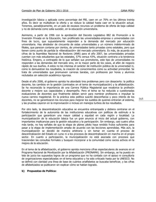 Comisión de Plan de Gobierno 2011-2016                                                   GANA PERU


investigación básica y aplicada como porcentaje del PBI, caen en un 70% en los últimos treinta
años. Es decir se multiplican la oferta y se reduce la calidad hasta caer en la situación actual.
Tenemos, paradójicamente, en un país de escasos recursos un problema de oferta de baja calidad
y no de demanda como solía suceder, en la educación universitaria.

Asimismo, a partir de 1996 con la aprobación del Decreto Legislativo 882 de Promoción a la
Inversión Privada en la Educación, han proliferado las universidades-empresa o universidades con
fines de lucro, que supuestamente responden a la demanda del mercado por educación
universitaria. Hay alrededor de cincuenta de estas universidades y un número indeterminado de
filiales, que parecen contarse por cientos, de universidades tanto privadas como estatales, pero que
tienen como punto de partida la «liberalización» del mercado universitario. Es más, de acuerdo con
cifras de la Asamblea Nacional de Rectores (ANR) para el año 2007, las universidades privadas
cuentan con más estudiantes que las estatales, 57% versus 43%, situación contraria a la tendencia
histórica. Empero, a contrapelo de lo que señalan sus promotores, este tipo de universidades no
responden a las demandas del mercado sino, en la mayor parte de los casos, al afán de negocio
rápido de sus dueños. A estos no les interesa el carácter de institución pública de la universidad ni,
como lo demuestran los resultados, la creación de conocimientos como su actividad primordial. Se
trata de universidades que promueven carreras baratas, con profesores por horas y alumnos
reclutados sin selección académica rigurosa.

Desde el año 2006, el gobierno aprista ha abordado tres problemas pero con desacierto: la política
docente, los cambios en la gestión (centrados en el tema de municipalización) y la alfabetización.
Se ha reconocido la importancia de una Carrera Pública Magisterial que revalorice la profesión
docente y mejore sus capacidades y desempeño. Pero el tema se ha reducido a cuestionadas
evaluaciones de docentes que finalmente debían servir para nombrar profesores e impulsar la
nueva carrera magisterial. En la práctica esta política suscitó desconfianza y poco interés de los
docentes, no se garantizaron los recursos para mejorar los sueldos de quienes entrarían al sistema,      165
y las pruebas cayeron en la improvisación e incluso en manejos turbios de los resultados.

Por otro lado, la descentralización educativa se encuentra entrampada y debiera centrarse en el
fortalecimiento de la autonomía de las instituciones educativas con políticas de estímulo a la
participación que garanticen una mayor calidad y equidad en cada región y localidad. La
municipalización de la educación básica fue un gran anuncio al inicio del actual gobierno, con
importantes implicancias para la gestión educativa y la participación. Sin embargo, casi cuatro años
más tarde, no hay señales de que la etapa de planes piloto haya rendido frutos suficientes para
pasar a la etapa de implementación amplia de acuerdo con las lecciones aprendidas. Más aún, la
municipalización se decidió de manera arbitraria y sin tomar en cuenta el proceso de
descentralización del Estado en curso ni a los procesos de descentralización en marcha en el propio
sector. En cuanto a participación, la municipalización no está asociada con procesos que
trasciendan las consultas formales y busquen incorporar a la comunidad como socios activos en la
mejora de la educación.

En el tema de la alfabetización, el gobierno aprista menciona cifras espectaculares de avances en el
Programa Nacional de Movilización por la Alfabetización (PRONAMA). Sin embargo, se ha puesto en
tela de juicio los supuestos logros de un programa que no ha contado con el apoyo ni consultoría
de organizaciones especializadas en el tema educativo y ha sido criticado hasta por la UNESCO. No
se definió con claridad una línea de base de cuántos analfabetos se buscaba beneficiar, y las cifras
de alfabetizados se publicaron sin explicar cómo se habían logrado.

b)   Propuestas de Política:
 