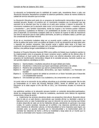 Comisión de Plan de Gobierno 2011-2016                                                   GANA PERU


La educación es fundamental para la viabilidad de nuestro país, necesitamos llevar a cabo una
Revolución Educativa. Necesitamos completar la cobertura pendiente y elevar de manera drástica la
calidad del servicio educativo que se brinda.

La Revolución Educativa será parte de un programa de transformación democrática integral de la
sociedad peruana, llevado a la práctica por un movimiento ciudadano por la educación que sea
expresión de la voluntad (que hoy no existe en el país) para cambiar y mejorar la educación. El
movimiento ciudadano por la educación debe incluir a la comunidad educativa —maestros, padres
y estudiantes—, pero también trascenderla, donde las mujeres y los hombres puedan realizarse
como personas y ciudadanos en libertad y con posibilidades de acceder a los recursos necesarios
para el desarrollo. El movimiento ciudadano debe ser la manera de superar la falta de importancia
que tiene la educación para la clase política dominante, de darle su verdadero status y permitir que
sea considerado de prioridad nacional.

El eje de un movimiento ciudadano debe ser un acuerdo social y político por la educación, que
afirme la política del sector como una política de Estado y le dé una perspectiva de largo plazo para
ir logrando los cambios necesarios. Este acuerdo social y político debe tener a la base una
conjunción de esfuerzos desde la sociedad civil y los partidos políticos para que la participación sea
efectiva y las políticas tengan sostenibilidad en el tiempo.

Revalorar el Proyecto Educativo Nacional (PEN) como política de Estado (que el gobierno aprista no
ha implementado) como la propuesta de mayor consenso social y político de los últimos años. El
PEN constituye un buen punto de partida para iniciar una reforma educativa como parte de un
programa de transformación democrática integral de la sociedad peruana, haciendo nuestros sus
seis grandes objetivos estratégicos al 2021:
                                                                                                         166
Objetivo   1:
            Oportunidades y resultados educativos de igual calidad para todos.
Objetivo   2:
            Estudiantes e instituciones que logran aprendizajes pertinentes y de calidad.
Objetivo   3:
            Maestros bien preparados que ejercen profesionalmente la docencia.
Objetivo   4:
            Una gestión descentralizada, democrática, que logra resultados y es financiada con
            equidad.
Objetivo 5: La educación superior de calidad se convierte en un factor favorable para el desarrollo
            y la competitividad nacional.
Objetivo 6: Una sociedad que educa a sus ciudadanos y los compromete con su comunidad.

Un punto vital en la concreción de las políticas educativas es la prioridad presupuestal. Ella ha sido
ya contemplada en el marco del Acuerdo Nacional (2002), donde se planteó que al sector
Educación se le debe asignar el 6% del PBI en 2011, con incrementos anuales no menores de
0.25%.

Los auténticos cambios en la educación peruana tendrán un contenido democrático-participativo,
donde los protagonistas deben ser todos los ciudadanos, asumiendo como básicos los siguientes
compromisos y líneas de acción:
     Implementar las acciones educativas desde una perspectiva intercultural. Buscando educar
    para la vida en un país diverso y pluricultural, que necesita afirmar su identidad y ejercer la
    tolerancia como un valor fundamental que vaya en dirección de cerrar las brechas que limitan
    el pleno desarrollo de cada uno de los habitantes del país, atendiendo en particular a las áreas
    rurales. En nuestra sociedad, marcada por el conflicto y las relaciones asimétricas de poder
    entre miembros de diferentes culturas, la interculturalidad se torna imperativa para lograr una
    sociedad justa. La apuesta educativa por la interculturalidad y la biodiversidad parte de
    constatar las relaciones de hecho y afirma la inviabilidad a largo plazo de un mundo que no
    asuma su diversidad como riqueza y como potencial.
 