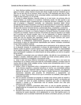 Comisión de Plan de Gobierno 2011-2016                                                 GANA PERU


       Hacer efectivas medidas urgentes para mejorar los porcentajes de ejecución y la calidad del
   gasto en el sector. Liberar mayores recursos para elevar el gasto anual por estudiante que en
   2007 fue de solo US$ 479 en primaria, frente a los US$ 2,120 destinados para ello en Chile.
   Asegurar un mayor financiamiento de la universidad pública, aumentando gradualmente del
   0,36% de años recientes a un 1% del PBI.
    Priorizar la calidad educativa, haciendo énfasis en el nivel inicial y los primeros años de
   primaria debido a su incidencia en el posterior rendimiento escolar. Se debe apuntar a que
   todos los estudiantes logren competencias para su desarrollo personal y ciudadano, así como
   para el progreso e integración nacionales. Las instituciones educativas deben ofrecer
   aprendizajes pertinentes al estudiante y a la diversa vida productiva de la comunidad y del país.
   Se debe orientar el sistema de la articulación de la educación básica y superior a los objetivos
   del desarrollo nacional, formando técnicos y profesionales éticos, competentes y productivos.
    Revisar el sistema de evaluación de la Carrera Pública Magisterial implementado por el
   actual Gobierno en dirección a un Sistema Integral de Formación Docente. Es preciso conciliar
   al docente con el Estado, mejorar la situación remunerativa de todos los docentes en la medida
   que lo permitan los recursos actuales, pero a la vez implementar un Sistema Integral de
   Formación Docente. Se debe diseñar un sistema de capacitación articulado con evaluaciones
   serias para que los docentes bien capacitados accedan (y tengan incentivos para querer
   acceder) a una Carrera Pública Magisterial renovada.
    Erradicar el analfabetismo implementando programas de alfabetización intercultural y
   promoviendo el apoyo de organizaciones especializadas para obtener resultados consistentes
   en ese histórico problema nacional.
    Crear las condiciones materiales y espirituales para la participación de los gobiernos locales
   en la educación tomando en consideración al proceso de descentralización del Estado. Los
   distintos niveles de gobierno (central regional y municipal) deben compartir la responsabilidad
   de las políticas educativas y en cada uno de estos niveles debe lograrse un lugar importante
   para la participación ciudadana en la determinación de dichas políticas, así como en la gestión     167
   de las escuelas.
    Recuperar la universidad como una institución pública, más allá de si sus promotores son
   estatales o privados. Institución pública en el sentido que brinda servicios públicos como la
   enseñanza profesional, la investigación y la proyección social.
    Llevar a cabo una Nueva Reforma Universitaria que tenga como base a una nueva Ley
   Universitaria con un enfoque común para todas las universidades (públicas y privadas) luego de
   muchos años de haber tenido múltiples normas, muchas veces contradictorias entre sí; y que
   contenga los siguientes puntos:
   a. Evaluar y hacer un seguimiento activo y transparente de la relación entre costo e impacto
        de los diversos programas y proyectos educativos en marcha. Las universidades públicas
        deben contar con una asignación básica para cubrir sus gastos corrientes, una asignación
        adicional de acuerdo a la evaluación que haga el Consejo Nacional de Universidades y
        asignaciones especiales para proyectos de infraestructura y equipamiento. Las
        universidades privadas con fines de lucro que no reinviertan sus utilidades, deben pagar los
        respectivos impuestos.
   b. Para ser docente universitario de pregrado se necesita como mínimo grado de maestría y
        para ser docente universitario de postgrado se necesita grado de doctor. Los docentes que
        no cumplan con tener los grados académicos respectivos para estar en determinada
        categoría o enseñar en un determinado nivel de estudios tendrán cinco años para
        adecuarse a este requisito.
   c. La organización académica universitaria debe incluir un ciclo de estudios generales, la
        obligatoriedad de una pequeña tesis de pregrado y un mínimo de créditos para los estudios
        de postgrado.
   d. Recuperar para el Perú un nivel de producción de conocimientos adecuado a las crecientes
        exigencias de nuestro desarrollo y de la globalización en curso. Esto significa poner a la
        investigación como la actividad fundamental del sistema universitario peruano, de manera
 