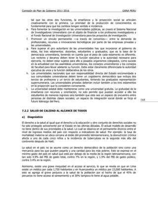 Comisión de Plan de Gobierno 2011-2016                                                   GANA PERU


        tal que las otras dos funciones, la enseñanza y la proyección social se articulen
        creativamente con la primera. La prioridad de la producción de conocimientos es
        fundamental para que los cambios tengan sentido e incidencia.
     e. Para fomentar la investigación en las universidades públicas, se creará el Sistema Nacional
        de Investigadores Universitario con el objeto de financiar a los profesores investigadores y
        el Fondo Nacional de Investigación Universitaria para los proyectos de investigación.
     f. Promover un vínculo permanente —a través de convenios— entre la demanda de
        profesionales, recursos o innovaciones tecnológicas por parte de las empresas privadas y
        las universidades.
     g. Para superar el giro autoritario de las universidades hay que incorporar al gobierno de
        estas, los tres estamentos: docentes, estudiantes y graduados; que es la base de la
        democracia universitaria, teniendo en cuenta que el peso de cada estamento es diferente.
        Los rectores y decanos deben tener la función ejecutiva y la autoridad necesaria para
        ejercerla, no deben estar sujetos para ello a pesados organismos colegiados, como sucede
        en la actualidad con las asambleas universitarias, los consejos universitarios y los consejos
        de facultad para llevar adelante su función. Debe estar claramente diferenciada la autoridad
        ejecutiva de unos y la función deliberativa de los otros.
     h. Las universidades nacionales que son responsabilidad directa del Estado encomendada a
        sus comunidades universitarias deben tener un cogobierno democrático que incluya dos
        tercios de profesores y un tercio de estudiantes, teniendo los graduados representación
        supernumeraria. Las universidades privadas deberían incluir también a los tres estamentos
        en la proporción que lo consideren conveniente.
     i. La universidad estatal debe mantenerse como una universidad gratuita. La gratuidad de la
        enseñanza con recursos y orientación, no solo permite que puedan acceder a ella los
        estudiantes de menores ingresos sino también que esta sea un espacio de encuentro entre
        personas de distintas clases sociales; un espacio de integración social donde se forja el
        futuro liderazgo del Perú.
                                                                                                        168


7.2.2 SALUD DE CALIDAD AL ALCANCE DE TODOS

a)   Diagnóstico

El derecho a la salud al igual que el derecho a la educación y otro conjunto de derechos sociales no
ha sido protegido activamente por el Estado en las últimas décadas. El actual modelo de desarrollo
no tiene dentro de sus prioridades a la salud. Lo cual se observa en el permanente divorcio entre el
nivel de ingresos medios del país con respecto a indicadores de salud. Por ejemplo: la tasa de
mortalidad materna se ubica cercana al doble del promedio latinoamericano, la desnutrición crónica
afecta a uno de cada cinco niños y la incidencia de tuberculosis es la segunda más alta del
continente después de Haití.

La salud en el país no se asume como un derecho democrático de la población sino como una
mercancía para los que pueden pagarla y una caridad para los más pobres. Esto se expresa en el
mínimo gasto del país en salud que está por debajo de la media de la región latinoamericana, con
tan solo 4.9% del PBI de gasto total, contra 7% en la región, y 1.9% del PBI de gasto público,
contra 3.4% en la región.

Asimismo, existe una grave inequidad en el acceso al servicio, lo que se revela en que en Lima
existe un médico por cada 1,750 habitantes y en Huancavelica un médico por 23,000 habitantes. A
esto se agrega el grave perjuicio a la salud de la población por el hecho de que el 45% de
peruanos no tiene acceso al saneamiento y el 30% tampoco lo tiene al agua potable.
 