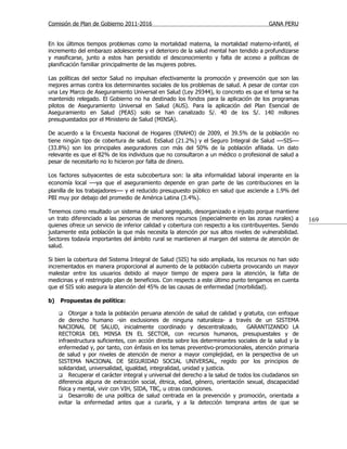 Comisión de Plan de Gobierno 2011-2016                                                   GANA PERU


En los últimos tiempos problemas como la mortalidad materna, la mortalidad materno-infantil, el
incremento del embarazo adolescente y el deterioro de la salud mental han tendido a profundizarse
y masificarse, junto a estos han persistido el desconocimiento y falta de acceso a políticas de
planificación familiar principalmente de las mujeres pobres.

Las políticas del sector Salud no impulsan efectivamente la promoción y prevención que son las
mejores armas contra los determinantes sociales de los problemas de salud. A pesar de contar con
una Ley Marco de Aseguramiento Universal en Salud (Ley 29344), lo concreto es que el tema se ha
mantenido relegado. El Gobierno no ha destinado los fondos para la aplicación de los programas
pilotos de Aseguramiento Universal en Salud (AUS). Para la aplicación del Plan Esencial de
Aseguramiento en Salud (PEAS) solo se han canalizado S/. 40 de los S/. 140 millones
presupuestados por el Ministerio de Salud (MINSA).

De acuerdo a la Encuesta Nacional de Hogares (ENAHO) de 2009, el 39.5% de la población no
tiene ningún tipo de cobertura de salud. EsSalud (21.2%) y el Seguro Integral de Salud —SIS—
(33.8%) son los principales aseguradores con más del 50% de la población afiliada. Un dato
relevante es que el 82% de los individuos que no consultaron a un médico o profesional de salud a
pesar de necesitarlo no lo hicieron por falta de dinero.

Los factores subyacentes de esta subcobertura son: la alta informalidad laboral imperante en la
economía local —ya que el aseguramiento depende en gran parte de las contribuciones en la
planilla de los trabajadores— y el reducido presupuesto público en salud que asciende a 1.9% del
PBI muy por debajo del promedio de América Latina (3.4%).

Tenemos como resultado un sistema de salud segregado, desorganizado e injusto porque mantiene
un trato diferenciado a las personas de menores recursos (especialmente en las zonas rurales) a          169
quienes ofrece un servicio de inferior calidad y cobertura con respecto a los contribuyentes. Siendo
justamente esta población la que más necesita la atención por sus altos niveles de vulnerabilidad.
Sectores todavía importantes del ámbito rural se mantienen al margen del sistema de atención de
salud.

Si bien la cobertura del Sistema Integral de Salud (SIS) ha sido ampliada, los recursos no han sido
incrementados en manera proporcional al aumento de la población cubierta provocando un mayor
malestar entre los usuarios debido al mayor tiempo de espera para la atención, la falta de
medicinas y el restringido plan de beneficios. Con respecto a este último punto tengamos en cuenta
que el SIS solo asegura la atención del 45% de las causas de enfermedad (morbilidad).

b)   Propuestas de política:

         Otorgar a toda la población peruana atención de salud de calidad y gratuita, con enfoque
     de derecho humano -sin exclusiones de ninguna naturaleza- a través de un SISTEMA
     NACIONAL DE SALUD, inicialmente coordinado y descentralizado,              GARANTIZANDO LA
     RECTORIA DEL MINSA EN EL SECTOR, con recursos humanos, presupuestales y de
     infraestructura suficientes, con acción directa sobre los determinantes sociales de la salud y la
     enfermedad y, por tanto, con énfasis en los temas preventivo-promocionales, atención primaria
     de salud y por niveles de atención de menor a mayor complejidad, en la perspectiva de un
     SISTEMA NACIONAL DE SEGURIDAD SOCIAL UNIVERSAL, regido por los principios de
     solidaridad, universalidad, igualdad, integralidad, unidad y justicia.
      Recuperar el carácter integral y universal del derecho a la salud de todos los ciudadanos sin
     diferencia alguna de extracción social, étnica, edad, género, orientación sexual, discapacidad
     física y mental, vivir con VIH, SIDA, TBC, u otras condiciones.
      Desarrollo de una política de salud centrada en la prevención y promoción, orientada a
     evitar la enfermedad antes que a curarla, y a la detección temprana antes de que se
 