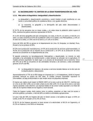 Comisión de Plan de Gobierno 2011-2016                                                 GANA PERU


1.3    EL NACIONALISMO Y EL SENTIDO DE LA GRAN TRANSFORMACIÓN DEL PAÍS

1.3.1. Más sobre el diagnóstico: desigualdad y desarticulación

      La desigualdad y desarticulación económica y social impiden al país constituirse en una
       nación o comunidad política de ciudadanos libres y con iguales derechos.

       a)   La economía, la geografía y la demografía del país están desconectadas o
            desarticuladas.

El 24.7% de los peruanos vive en áreas rurales, y en estas áreas la población pobre supera el
65%, mientras los pobres extremos representan el 40.6%.

El 11.6% del área geográfica del país corresponde a la costa, el 28.1% a la sierra y el 60.3% a la
selva. La costa concentra el 52% de la población (29% en la capital, Lima Metropolitana, y 23% en
el resto de la costa), un 35% vive en la sierra y un 13% en la selva.

Cerca del 46% del PBI se genera en el departamento de Lima. En Arequipa, La Libertad, Piura,
Áncash e Ica se produce el 20%.

El 53% de la producción manufacturera, el 47% de la producción de servicios gubernamentales, el
45.5% de la producción de la industria de la construcción y el 67% de la producción de otros
servicios se concentran en el departamento de Lima.

El aparato productivo es tecnológicamente heterogéneo y desarticulado. La minería no está
articulada a las actividades de transformación y estas tampoco se articulan con la agricultura. El
modelo primario exportador ha dado lugar a un proceso de terciarización de la economía. Cerca         17
del 72% de la PEA se encuentra en las actividades terciarias o de servicios y estas actividades
generan el 61% del PBI.


       b)   La desigualdad de ingresos y de acceso a servicios sociales básicos es la otra cara de
            la desarticulación o desconexión:

Aproximadamente el 77% de la PEA trabaja en empresas de 1 a 10 trabajadores, donde el ingreso
promedio mensual no supera los 650 soles. El modelo primario exportador reproduce la
informalidad y la baja productividad en este amplio sector de pequeñas empresas.

El ingreso per cápita anual (según la ENAHO 2007) en la zona rural es de US$ 977, mientras que
en Lima es de US$ 3,258 y en el resto urbano es de US$ 2,295. En el caso de la sierra rural este
ingreso asciende a solo US$ 815. Los ingresos totales en las zonas rurales equivalen a la mitad del
valor de los ingresos totales de los hogares a nivel nacional.

Todos los hogares rurales, tanto pobres como no pobres, presentan un bajo nivel de acceso a
servicios públicos y privados, y más del 60% se dedica a actividades agropecuarias.

Un poco más del 30% de hogares del país no tienen acceso a red pública de agua: el 65% en
Loreto, el 65.7% en Ucayali y el 51.5% en Puno.

El 30.1% de los hogares peruanos no tiene acceso a la electricidad: el 68.1% en Cajamarca, el
61.3% en Huánuco y el el 56% en Amazonas.
 