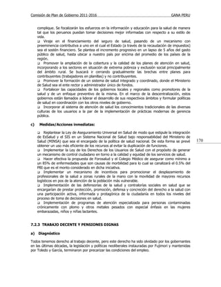 Comisión de Plan de Gobierno 2011-2016                                                   GANA PERU


     complique. Se focalizarán los esfuerzos en la información y educación para la salud de manera
     tal que los peruanos puedan tomar decisiones mejor informadas con respecto a su estilo de
     vida.
      Viraje en el financiamiento del seguro de salud, pasando de un mecanismo con
     preeminencia contributiva a uno en el cual el Estado (a través de la recaudación de impuestos)
     sea el sostén financiero. Se plantea el incremento progresivo en un lapso de 5 años del gasto
     público de salud, hasta ubicar a nuestro país por encima del promedio de los países de la
     región.
      Promover la ampliación de la cobertura y la calidad de los planes de atención en salud,
     incorporando a los sectores en situación de extrema pobreza y exclusión social principalmente
     del ámbito rural. Se buscará ir cerrando gradualmente las brechas entre planes para
     contribuyentes (trabajadores en planillas) y no contribuyentes.
      Promover la formación de un sistema de salud integrado y coordinado, donde el Ministerio
     de Salud sea el ente rector y administrador único de fondos.
      Fortalecer las capacidades de los gobiernos locales y regionales como promotores de la
     salud y de un enfoque preventivo de la misma. En el marco de la descentralización, estos
     gobiernos están llamados a liderar el desarrollo de sus respectivos ámbitos y formular políticas
     de salud en coordinación con los otros niveles de gobierno.
      Incorporar al sistema de atención de salud los conocimientos tradicionales de las diversas
     culturas de los usuarios a la par de la implementación de prácticas modernas de gerencia
     pública.

c)    Medidas/Acciones inmediatas:

        Replantear la Ley de Aseguramiento Universal en Salud de modo que estipule la integración
     de EsSalud y el SIS en un Sistema Nacional de Salud bajo responsabilidad del Ministerio de
     Salud (MINSA) que sea el encargado de la política de salud nacional. De esta forma se prevé        170
     obtener un uso más eficiente de los recursos al evitar la duplicación de funciones.
      Implementar la Ley de los Derechos de los Usuarios de Salud con el propósito de generar
     un mecanismo de control ciudadano en torno a la calidad y equidad de los servicios de salud.
      Hacer efectiva la propuesta de Forosalud y el Colegio Médico de asegurar como mínimo a
     un 85% de enfermedades que son causas de morbilidad para lo cual se canalizará el 0.5% del
     PBI que es el monto considerado en dicha iniciativa.
      Implementar un mecanismo de incentivos para promocionar el desplazamiento de
     profesionales de la salud a zonas rurales de la mano con la movilidad de mayores recursos
     logísticos en pos de la atención de la población más vulnerable.
      Implementación de las defensorías de la salud y contralorías sociales en salud que se
     encargarían de prestar protección, promoción, defensa y concreción del derecho a la salud con
     una participación activa, informada y protagónica de la ciudadanía en todos los niveles del
     proceso de toma de decisiones en salud.
      Implementación de programas de atención especializada para personas contaminadas
     crónicamente con plomo y otros metales pesados con especial énfasis en las mujeres
     embarazadas, niños y niñas lactantes.


7.2.3 TRABAJO DECENTE Y PENSIONES DIGNAS

a)   Diagnóstico

Todos tenemos derecho al trabajo decente, pero este derecho ha sido olvidado por los gobernantes
en las últimas décadas, la legislación y políticas neoliberales instauradas por Fujimori y mantenidas
por Toledo y García, terminaron por precarizar las condiciones del empleo.
 