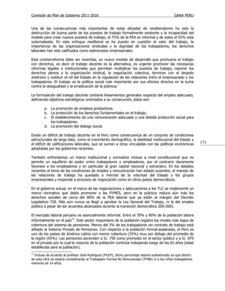 Comisión de Plan de Gobierno 2011-2016                                                         GANA PERU


Una de las consecuencias más importantes de estas décadas de neoliberalismo ha sido la
destrucción de buena parte de los puestos de trabajo formalmente existente y la incapacidad del
modelo para crear nuevos puestos de trabajo, el 75% de la PEA es informal y de estos el 52% esta
subempleada. En este enfoque neoliberal se ha puesto en cuestión el valor del trabajo, la
importancia de las organizaciones sindicales y la dignidad de los trabajadores, los derechos
laborales han sido calificados como sobrecostos empresariales.

Esta contrarreforma debe ser revertida, un nuevo modelo de desarrollo que promueva el trabajo
con derechos, es decir el trabajo decente es la alternativa, es urgente promover las necesarias
reformas legales e institucionales que permitan multiplicar los puestos de trabajo, reponer los
derechos plenos a la organización sindical, la negociación colectiva, terminar con el despido
arbitrario y restituir el rol del Estado en la regulación de las relaciones entre el empresariado y los
trabajadores. El trabajo es la política social más importante por sus efectos directos en la lucha
contra la desigualdad y la erradicación de la pobreza.

La formulación del trabajo decente contiene lineamientos generales respecto del empleo adecuado,
definiendo objetivos estratégicos orientados a su consecución, éstos son:

        a. La promoción de empleos productivos.
        b. La protección de los derechos fundamentales en el trabajo.
        c. El establecimiento de una remuneración adecuada y una debida protección social para
           los trabajadores.
        d. La promoción del dialogo social.

Existe un déficit de trabajo decente en el Perú como consecuencia de un conjunto de condiciones
estructurales de larga data, como el crecimiento demográfico, la debilidad institucional del Estado y
el déficit de calificaciones laborales, que se suman a otras vinculadas con las políticas económicas          171
adoptadas por los gobiernos recientes.

También enfrentamos un marco institucional y normativo incluso a nivel constitucional que no
permite un equilibrio de poder entre trabajadores y empleadores, por el contrario claramente
favorece a los empleadores y en particular al gran capital nacional y extranjero. En los debates
recientes el tema de las condiciones de empleo y remuneración han estado ausentes, el manejo de
las relaciones de trabajo ha quedado a merced de la voluntad del Estado y los grupos
empresariales y responde a procesos de negociación como en otros países democráticos.

En el gobierno actual, en el marco de las negociaciones y adecuaciones a los TLC se implementó un
marco normativo que debía promover a las PYMES, pero en la práctica reduce aún más los
derechos sociales de cerca del 80% de la PEA laboral que ya están al margen del Decreto
Legislativo 728. Más aún nunca se llegó a aprobar la Ley General del Trabajo, ni la del empleo
público a pesar de ser acuerdos alcanzados durante la transición democrática 200-2001.

El mercado laboral peruano es esencialmente informal. Entre el 70% y 80% de la población labora
informalmente en el país13. Este sector mayoritario de la población registra los niveles más bajos de
cobertura del sistema de pensiones. Menos del 3% de los trabajadores sin contrato de trabajo está
afiliado al Sistema Privado de Pensiones. Con respecto a la población formal-asalariada, el Perú es
uno de los países de América Latina con menor cobertura (35%) muy por debajo del promedio de
la región (65%). Las pensiones ascienden a S/. 750 como promedio en el sector público y a S/. 870
en el privado por lo cual la mayoría de la población continúa trabajando luego de los 65 años (edad
establecida para la jubilación).
13
  Incluso de acuerdo al profesor José Rodríguez (PUCP), dicho porcentaje estaría subestimado ya que dentro
de esta cifra no estaría considerando al Trabajador Formal No Remunerado (TFNR) ni a los niños trabajadores
menores de 14 años.
 