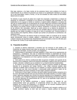 Comisión de Plan de Gobierno 2011-2016                                                   GANA PERU



Esta baja cobertura y los bajos montos de las pensiones tienen como problema de fondo la
implementación de un sistema de pensiones que reposa en la capitalización individual y es propio
de un país desarrollado, urbano y formal, y no de una sociedad con altos niveles de informalidad
laboral como la nuestra.

No obstante, la gran mayoría de países de la región han empezado a implementar un sistema de
pensiones no contributivo y focalizado en los sectores de la población más vulnerables. El caso
emblemático es el uruguayo en dónde se mantiene un sistema público obligatorio y el sistema de
AFP solo es complementario con la participación de una AFP estatal (que concentra el 50% del total
de afiliados) con lo cual regula el mercado de las comisiones. Mientras que una nueva reforma en
Chile asegura una pensión mínima a todos los chilenos, focalizando un aumento en las pensiones
de los sectores más vulnerables. Brasil por su parte prioriza en su sistema de pensiones no
contributivas a las personas mayores de 60 años que acrediten falta de recursos económicos y a
aquellas que han estado vinculadas a lo largo de su vida a la actividad rural. Tenemos también el
caso de países como Argentina, Bolivia y Ecuador que cuentan con pensiones no contributivas o de
asistencia social.
En el Perú, la introducción del Sistema Privado de Pensiones (SPP) en la década de los noventa
atentó directamente contra el carácter solidario y redistributivo sobre los cuales se sustenta
cualquier esquema de seguridad social. Recientemente se ha anunciado un bono de 100 soles para
los mayores de 75 años, lo cual resulta totalmente insuficiente.


b)   Propuestas de política:

         Impulsar la reforma institucional y normativa que nos acerquen lo más posible a las
     condiciones de trabajo decente para todos los peruanos, en cuya elaboración comprometa la          172
     participación del Estado, el sector privado y los trabajadores.
      Institucionalizar la participación del poder legislativo y sobre todo de las organizaciones de
     trabajadores y empleadores. Para ello es fundamental fortalecer la legitimidad del Consejo
     Nacional del Trabajo y Promoción del Empleo como espacio para el diálogo entre el Estado, los
     trabajadores y los empleadores con miras a generar acuerdos y consensos en la promoción del
     trabajo decente.
      Como parte de la reforma constitucional debe recuperarse al Estado como garante de los
     derechos de los ciudadanos, tanto de los derechos individuales y políticos como de los derechos
     sociales, culturales y solidarios que se consideran en su conjunto derechos fundamentales.
      Se requiere una Ley General del Trabajo que unifique la excesiva cantidad de regímenes
     laborales en la perspectiva del trabajo decente y que refleje consensos amplios, debe
     retomarse el debate sobre el Proyecto de Ley existente, se requiere voluntad política del más
     alto nivel para que esta norma discutida y consensuada pueda aprobarse a pesar de los
     poderosos lobbies que buscan perpetuar el marco legal y situación existente.
      Perfeccionar el marco legal y normativo del sector público haciendo ajustes necesarios de la
     ley marco del empleo decente para que sea promotora del empleo decente, en el sector publico
     existen regímenes especiales que recortan los derechos laborales de los trabajadores y deben
     ser revisados, como el Régimen Especial de Contratación Administrativa de Servicios (CAS) que
     se creó para adecuarse los requerimientos del TLC, pero no ha significado ningún avance en
     materia de derechos laborales.
      Además de las políticas económicas y marcos normativos se requiere de una
     institucionalidad fuerte que garantice el cumplimiento efectivo de estas, será necesario
     fortalecer las funciones de fiscalización y la asignación de los recursos necesarios para la
     implementación y seguimiento de las políticas y normas.
      Además de restablecer los derechos laborales conculcados será necesario cambios en el
     modelo económico vigente, es decir solo con nuevas y mejores políticas de desarrollo
 