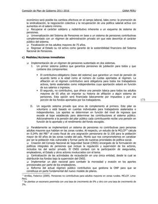 Comisión de Plan de Gobierno 2011-2016                                                         GANA PERU


     económico será posible los cambios efectivos en el campo laboral, tales como: la promoción de
     la sindicalización, la negociación colectiva y la recuperación de una política salarial activa con
     aumentos en el salario mínimo.
      Recuperar el carácter solidario y redistributivo inherente a un esquema de sistema de
     pensiones.
      Universalización del Sistema de Pensiones en base a un sistema de pensiones contributivas
     complementado con un régimen de administración privado sin que este desvirtúe el carácter
     público del sistema.
      Focalización en los adultos mayores de 75 años.
      Regresar al Estado su rol activo como garante de la sostenibilidad financiera del Sistema
     Nacional de Pensiones.

c) Medidas/Acciones inmediatas

        Implementación de un régimen de pensiones sustentado en dos sistemas.
         I. Un primer sistema público que garantiza pensiones de jubilación para todos y que
             contiene dos componentes:

                El contributivo-obligatorio (base del sistema) que garantice un nivel de pensión de
                 acuerdo tanto a la edad como al número de cuotas aportadas al régimen. La
                 afiliación en el régimen contributivo será obligatoria para todos los trabajadores
                 activos, tanto asalariados como independientes cuya aportación estará en función
                 de sus salarios o ingresos.
                El segundo, no contributivo, que ofrece una pensión básica para todos los adultos
                 mayores de 65 años sin importar su historia de afiliación a algún sistema de
                 pensiones. Esta opción será financiada básicamente por impuestos y por una
                 porción de los fondos aportados por los trabajadores.                                         173

         II.   Un segundo sistema privado que sirva de complemento al primero. Este pilar es
               voluntario y está basado en cuentas individuales para trabajadores asalariados e
               independientes. Los aportes se determinan en función del nivel de ingresos que
               excede al tope establecido para determinar las contribuciones al sistema público.
               Adicionalmente a la pensión del pilar público cada contribuyente recibe una pensión en
               función de lo aportado y el rendimiento del fondo escogido.

         Paralelamente se implementará un sistema de pensiones no contributivas para personas
     adultas mayores que habitan en las zonas rurales. Al respecto, un estudio de la MCLCP 14 calcula
     en 0.24% del PBI15 el costo fiscal de una asignación pensionaria de S/.100 para la población
     mayor de 60 años de las zonas rurales del país. Monto que nos comprometemos en canalizar
     por ser la población más vulnerable y formar parte de nuestras prioridades de política social.
      Creación del Consejo Nacional de Seguridad Social (CNSS) encargado de la formulación de
     políticas integrales de pensiones que incluye la regulación y supervisión de los actores,
     incluidos los del sector privado. El CNSS contará con la participación de asegurados,
     empleadores, el Estado y otros actores involucrados con el tema.
      Centralización de las actividades de recaudación en una única entidad, desde la cual se
     distribuirán los fondos bajo la supervisión del CNSS.
      Implementar un plan nacional para combatir la morosidad y evasión en los aportes
     previsionales por parte de los empleadores.
      Reforma del actual régimen público contributivo que gestiona la ONP para que se
     constituya en parte fundamental del nuevo modelo de pilares.
14
   Arnillas, Federico (2009). Pensiones no contributivas para adultos mayores en zonas rurales. MCLCP. Lima-
Perú.
15
   Se plantea un escenario pesimista con una tasa de crecimiento de 0% y otro con una tasa de crecimiento de
3%.
 