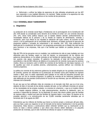 Comisión de Plan de Gobierno 2011-2016                                                  GANA PERU


       Reformular y unificar las tablas de esperanza de vida utilizadas actualmente por las AFP
    que responden a una realidad diferente a la nacional. Tablas acordes a la esperanza de vida
    nacional conllevarían efectos positivos en los montos de las pensiones.


7.2.4 VIVIENDA, AGUA Y SANEAMIENTO

a. Diagnóstico


La protección de la vivienda social llegó a fortalecerse con la promulgación de la Constitución del
año 1979 donde se consideraba como derecho de la familia el contar con una vivienda decorosa
(Art. 10º). Dicha Carta política dispuso que el Estado debiera atender preferentemente las
necesidades básicas de la persona y de su familia en materia de alimentación, vivienda y
recreación, para cuyo efecto la Ley regulaba la utilización del suelo urbano, de acuerdo al bien
común y con la participación de la comunidad local. Asimismo, el Estado promovía la ejecución de
programas públicos y privados de urbanización y de vivienda. (Art. 18º). Esta protección fue
destruida por la constitución de Fujimori. Los programas promovidos por el Estado han sido hechos
para favorecer a las empresas, más que a las familias que habitan en pueblos jóvenes y en
tugurios.

Más del 70% de los peruanos vive en ciudades. Las condiciones de vida en esas ciudades son muy
diferentes para las familias, según su nivel de ingreso. La preocupación de los últimos dos
gobiernos democráticos no ha estado centrada en las familias de ingresos bajos y muy bajos que
son quienes más apoyo necesitan. El gobierno ha dedicado el total del fondo MiVivienda,
ascendiente a más de 600 millones de dólares en la producción de vivienda nueva para los sectores      174
medios. Ahora es necesario cubrir el déficit de vivienda de las familias de más bajos ingresos y el
de aquellas que viven en pueblos jóvenes, urbanizaciones, quienes edifican sus viviendas de
manera progresiva.

La política de vivienda de los anteriores gobiernos ha estado dirigida por los grandes constructores
de vivienda, quienes son eficientes en la producción de vivienda nueva para familias de ingresos
medios y altos, pero no están capacitados para trabajar en los miles de pequeños procesos que
tienen que ver con la vivienda progresiva. La política de vivienda de los anteriores gobiernos ha
sido elaborada por los grandes constructores en función de sus intereses, que son diferentes de los
intereses de la demanda.

Es por eso que se han edificado miles de viviendas en el mercado más fácil, que es el de Lima,
dejando de lado el mercado de las demás ciudades del país; se han edificado viviendas sin pensar
en las necesidades de las propias ciudades. La vivienda sin urbanismo —que es el modelo chileno
— no respeta espacios públicos, no deja estacionamientos, densifica la habitación, pero no
aumenta ni desarrolla los parques. Se ha destinado 20 veces más dinero público para las familias
de ingresos altos y medios que para las familias de ingresos bajos y muy bajos. Ni siquiera se ha
prestado atención a la reconstrucción de las 72,000 viviendas seriamente afectadas por el
terremoto del 15 de agosto de 2007.

Entendemos que los millones de familias que tienen su terreno propio y construyen allí para ellos,
para sus hijos y para sus negocios no son el mercado de los bancos hipotecarios ni de los grandes
empresarios. Estos bancos y constructores deben entender también que su reactivación se ha
hecho en base a dineros públicos y que ahora esos dineros deben dedicarse a la pequeña
producción de viviendas, que en este momento se efectúa sin apoyo ni control alguno.
 