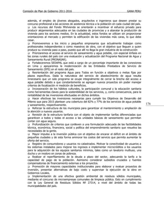 Comisión de Plan de Gobierno 2011-2016                                                 GANA PERU


   además, el empleo de jóvenes abogados, arquitectos e ingenieros que deseen prestar su
   concurso profesional a las acciones de asistencia técnica a la población en cada ciudad del país.
    Los recursos del Fondo MiVivienda se orientarán a incentivar el esfuerzo privado para
   producir alojamientos adecuados en las ciudades de provincias y a abaratar la producción de
   vivienda para los sectores medios. En la actualidad, estos fondos se utilizan sin proporcionar
   orientaciones al mercado y permiten la edificación de las viviendas más caras, lo que debe
   cesar.
    Promoveremos a los micro y pequeños empresarios que actualmente trabajan como
   profesionales independientes o como maestros de obra, con el objetivo que lleguen a quien
   produce su vivienda paso a paso, puesto que allí no llega la gran industria de la construcción
    Priorizaremos el acceso al servicio de saneamiento y agua potable, con especial énfasis en
   las zonas rurales del país con una evaluación y actualización del Programa Nacional de Agua y
   Saneamiento Rural (PRONASAR).
    Fortaleceremos SEDAPAL que está a cargo de un porcentaje importante de las conexiones
   en Lima y apoyaremos la modernización de las Entidades Prestadora de Servicio de
   Saneamiento (EPS) en el resto del país.
    Reorientación del programa Agua para Todos en función a objetivos o metas fijas por
   plazos específicos. Dada la naturaleza del servicio de abastecimiento de agua resulta
   innecesario que un solo programa se ocupe integralmente de cerrar la brecha del acceso a
   agua potable debido a que constantemente se agregan nuevos proyectos sin poder manejar
   criterios de focalización ni medición de beneficios.
    Incorporación de los hábitos culturales, la participación comunal y la educación sanitaria
   como herramientas claves para la sostenibilidad de los servicios, y, como consecuencia, para la
   rentabilidad de las inversiones efectuadas en dichos ámbitos.
    Hacer efectivas las inversiones necesarias para cumplir los Objetivos de Desarrollo del
   Milenio que para 2015 plantean una cobertura del 82% y 77% de los servicios de agua potable
   y saneamiento, respectivamente.                                                                     176
    Reforzar la estructura de los municipios para garantizar el mantenimiento y ampliación de
   la atención a nuevos usuarios.
    Revisión de la estructura tarifaria con el objeto de implementar tarifas diferenciadas que
   garanticen a todos y todas el acceso a las unidades básicas de saneamiento que permitan
   contar con agua segura.
    Profundización de criterios que conlleven a una formulación adecuada de las factibilidades
   técnica, económica, financiera, social y política del emprendimiento sanitario que resuelva las
   necesidades de la gente.
    Mayor impulso a la inversión pública con el objetivo de encarar el déficit en el ámbito de
   pequeñas ciudades y de esta forma aminorar los costos del servicio que permita aumentar la
   oferta del servicio.
    Registro de consumidores y usuarios no catastrados. Motivar la conectividad de usuarios a
   los sistemas instalados para mejorar los ingresos e implementar microcréditos a los usuarios
   para la adquisición de los equipos sanitarios mínimos, tales como un lavatorio multiuso, una
   ducha y un inodoro en zonas de pobreza.
    Realizar el reperfilamiento de la deuda a plazo del sector, adecuando la tarifa a la
   capacidad de pago de la población. Asimismo considerar subsidios cruzados y fuentes
   compensatorias de financiamiento externas a los proyectos.
    Promoción de mayores capacidades institucionales para elaborar y evaluar proyectos de
   inversión, presentar alternativas de bajo costo y supervisar la ejecución de la obra en
   Gobiernos Locales.
    Implementación de una efectiva gestión ambiental de residuos sólidos municipales,
   mediante el concurso de microempresas comunales de limpieza pública. Esto en cumplimiento
   con la Ley General de Residuos Sólidos № 27314, a nivel del ámbito de todas las
   municipalidades del país.
 