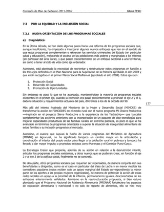 Comisión de Plan de Gobierno 2011-2016                                                   GANA PERU



7.3        POR LA EQUIDAD Y LA INCLUSIÓN SOCIAL


7.3.1      NUEVA ORIENTACIÓN DE LOS PROGRAMAS SOCIALES

a)    Diagnóstico:

En la última década, se han dado algunos pasos hacia una reforma de los programas sociales que,
aunque insuficiente, ha empezado a incorporar algunos nuevos enfoques que van en el sentido de
que estos programas complementen o refuercen los servicios universales del Estado (en particular
salud y educación), mejorando el acceso de las poblaciones más pobres y marginadas a los mismos
(en particular del área rural), y que pasen crecientemente de un enfoque sectorial a uno territorial,
así como a tener al ciclo de vida como eje ordenador.

Asimismo, está planteada la necesidad de reorientar y reestructurar estos programas en función a
los tres ejes definidos en el Plan Nacional para la Superación de la Pobreza aprobado el año 2004 y
que están recogidos en el primer Marco Social Multianual (aprobado el año 2008). Estos ejes son:

      1.    Protección Social
      2.    Desarrollo de Capacidades
      3.    Promoción de Oportunidades

Sin embargo es poco lo que se ha avanzado, manteniéndose la mayoría de programas sociales
existentes en el primer eje, cuando la intención era pasar crecientemente a priorizar el eje 2 y el 3,
dada la situación y requerimientos actuales del país, diferentes a los de la década del 90.
                                                                                                         177
Más allá del intento frustrado del Ministerio de la Mujer y Desarrollo Social (MIMDES) de
transformar la acción de FONCODES en el medio rural con el nuevo programa Mi Chacra Productiva
—inspirado en el proyecto Sierra Productiva y la experiencia de los Yachachiq— que buscaba
complementar las acciones anteriores con la incorporación de un paquete de diez tecnologías para
mejorar capacidades productivas de las familias rurales en extrema pobreza, es poco lo que se ha
avanzado en términos de programas orientados a superar la situación de inseguridad alimentaria de
estas familias y su inclusión progresiva al mercado.

Asimismo, el avance que supuso la fusión de varios programas del Ministerio de Agricultura
(MINAG) en Agrorural, no ha significado tampoco un cambio mayor en la articulación y
coordinación al interior del propio sector para llegar a la población rural en pobreza y tampoco ha
llevado a dar mayor impulso a proyectos exitosos como Marenass y el Corredor Puno-Cusco.

La Estrategia Crecer que proponía, además de su acción en relación a la desnutrición infantil,
articular los programas sociales existentes, y otros nuevos que se pudieran crear, en función al eje
2 y al eje 3 de la política social, finalmente no se concretó.

De otra parte, otros programas sociales que requerían ser repensados, de manera conjunta con sus
beneficiarias y dirigentes, como es el caso en particular del Vaso de Leche y en menor medida los
comedores populares (estos reciben solo un apoyo marginal del Estado correspondiendo la mayor
parte de los aportes a las propias mujeres organizadas), de manera de potenciar la acción de estas
redes sociales en apoyo a la prioridad de la infancia, permanecieron iguales, desconectados de los
esfuerzos anteriormente señalados. Asimismo en la reestructuración propuesta, si bien estuvo
planteado que el Programa Nacional de Asistencia Alimentaria (PRONAA) fortaleciera los aspectos
de educación alimentaria y nutricional y no solo de reparto de alimentos, ello se hizo muy
 