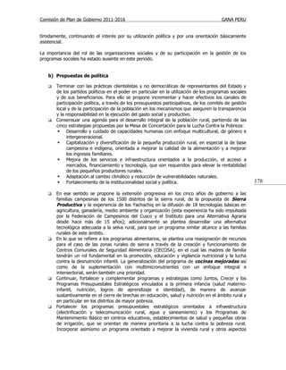 Comisión de Plan de Gobierno 2011-2016                                                   GANA PERU


tímidamente, continuando el interés por su utilización política y por una orientación básicamente
asistencial.

La importancia del rol de las organizaciones sociales y de su participación en la gestión de los
programas sociales ha estado ausente en este periodo.


   b) Propuestas de política

      Terminar con las prácticas clientelistas y no democráticas de representantes del Estado y
       de los partidos políticos en el poder en particular en la utilización de los programas sociales
       y de sus beneficiarios. Para ello se propone incrementar y hacer efectivos los canales de
       participación política, a través de los presupuestos participativos, de los comités de gestión
       local y de la participación de la población en los mecanismos que aseguren la transparencia
       y la responsabilidad en la ejecución del gasto social y productivo.
      Consensuar una agenda para el desarrollo integral de la población rural, partiendo de las
       cinco estrategias propuestas por la Mesa de Concertación para la Lucha Contra la Pobreza:
         Desarrollo y cuidado de capacidades humanas con enfoque multicultural, de género e
             intergeneracional.
         Capitalización y diversificación de la pequeña producción rural, en especial la de base
             campesina e indígena, orientada a mejorar la calidad de la alimentación y a mejorar
             los ingresos familiares.
         Mejora de los servicios e infraestructura orientados a la producción, el acceso a
             mercados, financiamiento y tecnología, que son requeridos para elevar la rentabilidad
             de los pequeños productores rurales.
         Adaptación al cambio climático y reducción de vulnerabilidades naturales.
         Fortalecimiento de la institucionalidad social y política.                                     178

      En ese sentido se propone la extensión progresiva en los cinco años de gobierno a las
       familias campesinas de los 1500 distritos de la sierra rural, de la propuesta de Sierra
       Productiva y la experiencia de los Yachachiq en la difusión de 18 tecnologías básicas en
       agricultura, ganadería, medio ambiente y organización (esta experiencia ha sido impulsada
       por la Federación de Campesinos del Cusco y el Instituto para una Alternativa Agraria
       desde hace más de 15 años); adicionalmente se plantea desarrollar una alternativa
       tecnológica adecuada a la selva rural, para que un programa similar alcance a las familias
       rurales de este ámbito.
      En lo que se refiere a los programas alimentarios, se plantea una reasignación de recursos
       para el caso de las zonas rurales de sierra a través de la creación y funcionamiento de
       Centros Comunales de Seguridad Alimentaria (CECOSA), en el cual las madres de familia
       tendrán un rol fundamental en la promoción, educación y vigilancia nutricional y la lucha
       contra la desnutrición infantil. La generalización del programa de cocinas mejoradas así
       como de la suplementación con multimicronutrientes con un enfoque integral e
       intersectorial, serán también una prioridad.
      Continuar, fortalecer y complementar programas y estrategias como Juntos, Crecer y los
       Programas Presupuestales Estratégicos vinculados a la primera infancia (salud materno-
       infantil, nutrición, logros de aprendizaje e identidad), de manera de avanzar
       sustantivamente en el cierre de brechas en educación, salud y nutrición en el ámbito rural y
       en particular en los distritos de mayor pobreza.
      Fortalecer los programas presupuestales estratégicos orientados a infraestructura
       (electrificación y telecomunicación rural, agua y saneamiento) y los Programas de
       Mantenimiento Básico en centros educativos, establecimientos de salud y pequeñas obras
       de irrigación, que se orientan de manera prioritaria a la lucha contra la pobreza rural.
       Incorporar asimismo un programa orientado a mejorar la vivienda rural y otros aspectos
 