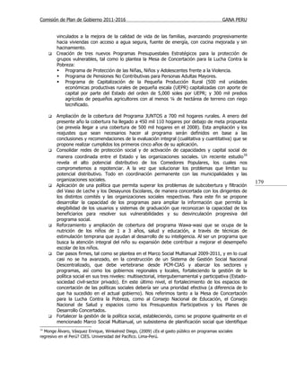 Comisión de Plan de Gobierno 2011-2016                                                        GANA PERU


         vinculados a la mejora de la calidad de vida de las familias, avanzando progresivamente
         hacia viviendas con acceso a agua segura, fuente de energía, con cocina mejorada y sin
         hacinamiento.
        Creación de tres nuevos Programas Presupuestales Estratégicos para la protección de
         grupos vulnerables, tal como lo plantea la Mesa de Concertación para la Lucha Contra la
         Pobreza:
          Programa de Protección de las Niñas, Niños y Adolescentes frente a la Violencia.
          Programa de Pensiones No Contributivas para Personas Adultas Mayores.
          Programa de Capitalización de la Pequeña Producción Rural (500 mil unidades
             económicas productivas rurales de pequeña escala (UEPR) capitalizadas con aporte de
             capital por parte del Estado del orden de 5,000 soles por UEPR; y 300 mil predios
             agrícolas de pequeños agricultores con al menos ¼ de hectárea de terreno con riego
             tecnificado.

        Ampliación de la cobertura del Programa JUNTOS a 700 mil hogares rurales. A enero del
         presente año la cobertura ha llegado a 450 mil 110 hogares por debajo de meta propuesta
         (se preveía llegar a una cobertura de 500 mil hogares en el 2008). Esta ampliación y los
         reajustes que sean necesarios hacer al programa serán definidos en base a las
         conclusiones y recomendaciones de la evaluación integral (cualitativa y cuantitativa) que se
         propone realizar cumplidos los primeros cinco años de su aplicación.
        Consolidar redes de protección social y de activación de capacidades y capital social de
         manera coordinada entre el Estado y las organizaciones sociales. Un reciente estudio 16
         revela el alto potencial distributivo de los Comedores Populares, los cuales nos
         comprometemos a repotenciar. A la vez que solucionar los problemas que limitan su
         potencial distributivo. Todo en coordinación permanente con las municipalidades y las
         organizaciones sociales.
                                                                                                            179
        Aplicación de una política que permita superar los problemas de subcobertura y filtración
         del Vaso de Leche y los Desayunos Escolares, de manera concertada con los dirigentes de
         los distintos comités y las organizaciones sociales respectivas. Para este fin se propone
         desarrollar la capacidad de los programas para ampliar la información que permita la
         elegibilidad de los usuarios y sistemas de graduación que reconozcan la capacidad de los
         beneficiarios para resolver sus vulnerabilidades y su desvinculación progresiva del
         programa social.
        Reforzamiento y ampliación de cobertura del programa Wawa-wasi que se ocupa de la
         nutrición de los niños de 1 a 3 años, salud y educación, a través de técnicas de
         estimulación temprana que ayudan al desarrollo de su inteligencia. Al ser un programa que
         busca la atención integral del niño su expansión debe contribuir a mejorar el desempeño
         escolar de los niños.
        Dar pasos firmes, tal como se plantea en el Marco Social Multianual 2009-2011, y en lo cual
         casi no se ha avanzado, en la construcción de un Sistema de Gestión Social Nacional
         Descentralizado, que debe vertebrarse desde PCM-CIAS y abarcar los sectores y
         programas, así como los gobiernos regionales y locales, fortaleciendo la gestión de la
         política social en sus tres niveles: multisectorial, intergubernamental y participativa (Estado-
         sociedad civil-sector privado). En este último nivel, el fortalecimiento de los espacios de
         concertación de las políticas sociales debería ser una prioridad efectiva (a diferencia de lo
         que ha sucedido en el actual gobierno). Nos referimos tanto a la Mesa de Concertación
         para la Lucha Contra la Pobreza, como al Consejo Nacional de Educación, el Consejo
         Nacional de Salud y espacios como los Presupuestos Participativos y los Planes de
         Desarrollo Concertados.
        Fortalecer la gestión de la política social, estableciendo, como se propone igualmente en el
         mencionado Marco Social Multianual, un subsistema de planificación social que identifique
16
  Monge Álvaro, Vásquez Enrique, Winkelreid Diego, (2009) ¿Es el gasto público en programas sociales
regresivo en el Perú? CIES. Universidad del Pacífico. Lima-Perú.
 
