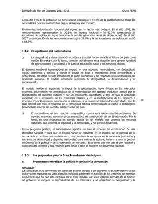 Comisión de Plan de Gobierno 2011-2016                                                  GANA PERU


Cerca del 54% de la población no tiene acceso a desagüe y 63.4% de la población tiene todas las
necesidades básicas insatisfechas (agua, desagüe y electricidad).

Finalmente, la distribución funcional del ingreso se ha hecho más desigual. En el año 1991, las
remuneraciones representaban el 30.1% del ingreso nacional y el 52.7% correspondía al
excedente de explotación (que básicamente son las ganancias netas de depreciación). En el año
2007 la participación de las remuneraciones bajó a 21.9% y la del excedente de explotación subió
a 61.9%.


1.3.2. El significado del nacionalismo

        La desigualdad y desarticulación económica y social hacen inviable el futuro del país como
         nación. Es preciso, por lo tanto, cambiar radicalmente esta situación para generar igualdad
         de oportunidades y de acceso a la justicia, educación, salud y los servicios básicos.

El dominio neoliberal transnacional se impuso en una sociedad heterogénea, con desigualdad
social, económica y política, y donde el Estado no llega a importantes áreas demográficas y
geográficas. El Estado ha sido tomado por el poder económico y no responde a las necesidades del
desarrollo nacional. El modelo neoliberal reproduce la desigualdad, la desarticulación y el
subdesarrollo.

El modelo neoliberal, siguiendo la lógica de la globalización, hace énfasis en los mercados
externos. Esta versión no democrática de la modernización del aparato productivo apostó por la
liberalización del comercio exterior y por un crecimiento exportador, y dejó de lado el desarrollo
enraizado en la expansión de los mercados internos y en la multiplicación de los empleos e
ingresos. El neoliberalismo menoscabó la soberanía y la capacidad integradora del Estado, con lo       18
cual debilitó aún más el progreso de la comunidad política territorializada al excluir a poblaciones
provincianas enteras de la costa, sierra y selva del país.

        El nacionalismo es una reacción programática contra esta modernización excluyente. Se
         concibe, entonces, como un programa político de construcción de un Estado-nación. Por lo
         tanto, es una propuesta de cambio radical de un modelo que depreda los recursos
         naturales, que violenta la legalidad y la democracia, y no genera desarrollo.

Como programa político, el nacionalismo significa no solo el proceso de construcción de una
identidad nacional −para que el Estado-nación se convierta en el espacio de la vigencia de la
democracia y los derechos ciudadanos −, sino también la conquista de la soberanía (condición y
sustento de la identidad y dignidad nacionales) para valorar la cultura, historia y para la gestión
autónoma de la política y de la economía de mercado. Esto tiene que ver con el uso racional y
soberano del territorio y sus recursos para llevar a cabo el objetivo de desarrollo nacional.


1.3.3.    Las propuestas para la Gran Transformación del país

a.        Proponemos moralizar la política y combatir la corrupción.

Situación
La corrupción se ha convertido en parte del sistema político y de gobierno. El pueblo legitima a sus
gobernantes mediante su voto, pero los elegidos gobiernan en función de los intereses de minorías
económicas que no han sido elegidas por el voto popular. Con este ejercicio corrupto de la función
de gobierno se asegura la reproducción de sus intereses, y se perpetúan la desigualdad y la
 