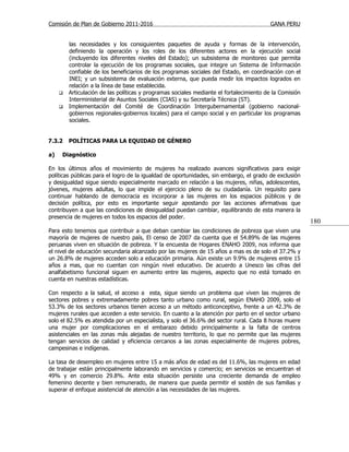 Comisión de Plan de Gobierno 2011-2016                                                   GANA PERU


         las necesidades y los consiguientes paquetes de ayuda y formas de la intervención,
         definiendo la operación y los roles de los diferentes actores en la ejecución social
         (incluyendo los diferentes niveles del Estado); un subsistema de monitoreo que permita
         controlar la ejecución de los programas sociales, que integre un Sistema de Información
         confiable de los beneficiarios de los programas sociales del Estado, en coordinación con el
         INEI; y un subsistema de evaluación externa, que pueda medir los impactos logrados en
         relación a la línea de base establecida.
        Articulación de las políticas y programas sociales mediante el fortalecimiento de la Comisión
         Interministerial de Asuntos Sociales (CIAS) y su Secretaría Técnica (ST).
        Implementación del Comité de Coordinación Intergubernamental (gobierno nacional-
         gobiernos regionales-gobiernos locales) para el campo social y en particular los programas
         sociales.


7.3.2    POLÍTICAS PARA LA EQUIDAD DE GÉNERO

a)   Diagnóstico

En los últimos años el movimiento de mujeres ha realizado avances significativos para exigir
políticas públicas para el logro de la igualdad de oportunidades, sin embargo, el grado de exclusión
y desigualdad sigue siendo especialmente marcado en relación a las mujeres, niñas, adolescentes,
jóvenes, mujeres adultas, lo que impide el ejercicio pleno de su ciudadanía. Un requisito para
continuar hablando de democracia es incorporar a las mujeres en los espacios públicos y de
decisión política, por esto es importante seguir apostando por las acciones afirmativas que
contribuyen a que las condiciones de desigualdad puedan cambiar, equilibrando de esta manera la
presencia de mujeres en todos los espacios del poder.
                                                                                                         180
Para esto tenemos que contribuir a que deban cambiar las condiciones de pobreza que viven una
mayoría de mujeres de nuestro país, El censo de 2007 da cuenta que el 54.89% de las mujeres
peruanas viven en situación de pobreza. Y la encuesta de Hogares ENAHO 2009, nos informa que
el nivel de educación secundaria alcanzado por las mujeres de 15 años a mas es de solo el 37.2% y
un 26.8% de mujeres acceden solo a educación primaria. Aún existe un 9.9% de mujeres entre 15
años a mas, que no cuentan con ningún nivel educativo. De acuerdo a Unesco las cifras del
analfabetismo funcional siguen en aumento entre las mujeres, aspecto que no está tomado en
cuenta en nuestras estadísticas.

Con respecto a la salud, el acceso a esta, sigue siendo un problema que viven las mujeres de
sectores pobres y extremadamente pobres tanto urbano como rural, según ENAHO 2009, solo el
53.3% de los sectores urbanos tienen acceso a un método anticonceptivo, frente a un 42.3% de
mujeres rurales que acceden a este servicio. En cuanto a la atención por parto en el sector urbano
solo el 82.5% es atendida por un especialista, y solo el 36.6% del sector rural. Cada 8 horas muere
una mujer por complicaciones en el embarazo debido principalmente a la falta de centros
asistenciales en las zonas más alejadas de nuestro territorio, lo que no permite que las mujeres
tengan servicios de calidad y eficiencia cercanos a las zonas especialmente de mujeres pobres,
campesinas e indígenas.

La tasa de desempleo en mujeres entre 15 a más años de edad es del 11.6%, las mujeres en edad
de trabajar están principalmente laborando en servicios y comercio; en servicios se encuentran el
49% y en comercio 29.8%. Ante esta situación persiste una creciente demanda de empleo
femenino decente y bien remunerado, de manera que pueda permitir el sostén de sus familias y
superar el enfoque asistencial de atención a las necesidades de las mujeres.
 