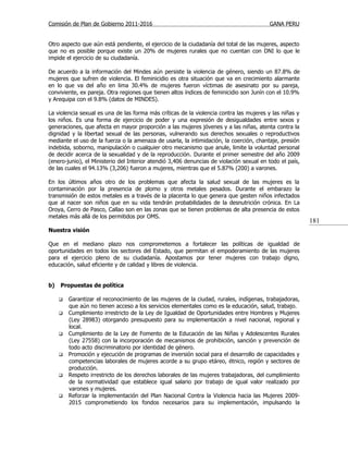 Comisión de Plan de Gobierno 2011-2016                                                   GANA PERU


Otro aspecto que aún está pendiente, el ejercicio de la ciudadanía del total de las mujeres, aspecto
que no es posible porque existe un 20% de mujeres rurales que no cuentan con DNI lo que le
impide el ejercicio de su ciudadanía.

De acuerdo a la información del Mindes aún persiste la violencia de género, siendo un 87.8% de
mujeres que sufren de violencia. El feminicidio es otra situación que va en crecimiento alarmante
en lo que va del año en lima 30.4% de mujeres fueron víctimas de asesinato por su pareja,
conviviente, ex pareja. Otra regiones que tienen altos índices de feminicidio son Junín con el 10.9%
y Arequipa con el 9.8% (datos de MINDES).

La violencia sexual es una de las forma más críticas de la violencia contra las mujeres y las niñas y
los niños. Es una forma de ejercicio de poder y una expresión de desigualdades entre sexos y
generaciones, que afecta en mayor proporción a las mujeres jóvenes y a las niñas, atenta contra la
dignidad y la libertad sexual de las personas, vulnerando sus derechos sexuales o reproductivos
mediante el uso de la fuerza o la amenaza de usarla, la intimidación, la coerción, chantaje, presión
indebida, soborno, manipulación o cualquier otro mecanismo que anule, limite la voluntad personal
de decidir acerca de la sexualidad y de la reproducción. Durante el primer semestre del año 2009
(enero-junio), el Ministerio del Interior atendió 3,406 denuncias de violación sexual en todo el país,
de las cuales el 94.13% (3,206) fueron a mujeres, mientras que el 5.87% (200) a varones.

En los últimos años otro de los problemas que afecta la salud sexual de las mujeres es la
contaminación por la presencia de plomo y otros metales pesados. Durante el embarazo la
transmisión de estos metales es a través de la placenta lo que genera que gesten niños infectados
que al nacer son niños que en su vida tendrán probabilidades de la desnutrición crónica. En La
Oroya, Cerro de Pasco, Callao son en las zonas que se tienen problemas de alta presencia de estos
metales más allá de los permitidos por OMS.
                                                                                                         181
Nuestra visión

Que en el mediano plazo nos comprometemos a fortalecer las políticas de igualdad de
oportunidades en todos los sectores del Estado, que permitan el empoderamiento de las mujeres
para el ejercicio pleno de su ciudadanía. Apostamos por tener mujeres con trabajo digno,
educación, salud eficiente y de calidad y libres de violencia.


b)   Propuestas de política

        Garantizar el reconocimiento de las mujeres de la ciudad, rurales, indígenas, trabajadoras,
         que aún no tienen acceso a los servicios elementales como es la educación, salud, trabajo.
        Cumplimiento irrestricto de la Ley de Igualdad de Oportunidades entre Hombres y Mujeres
         (Ley 28983) otorgando presupuesto para su implementación a nivel nacional, regional y
         local.
        Cumplimiento de la Ley de Fomento de la Educación de las Niñas y Adolescentes Rurales
         (Ley 27558) con la incorporación de mecanismos de prohibición, sanción y prevención de
         todo acto discriminatorio por identidad de género.
        Promoción y ejecución de programas de inversión social para el desarrollo de capacidades y
         competencias laborales de mujeres acorde a su grupo etáreo, étnico, región y sectores de
         producción.
        Respeto irrestricto de los derechos laborales de las mujeres trabajadoras, del cumplimiento
         de la normatividad que establece igual salario por trabajo de igual valor realizado por
         varones y mujeres.
        Reforzar la implementación del Plan Nacional Contra la Violencia hacia las Mujeres 2009-
         2015 comprometiendo los fondos necesarios para su implementación, impulsando la
 